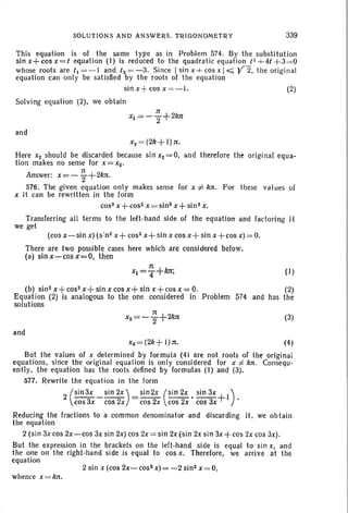 SOLUTIONS AND ANSWERS. TRIGONOMETRY 339
This equation is of the same type as in Problem 574. By the substitution
sin x+ cos x= t equation (I) is reduced to the quadratic equation /1 -i-4/ +3=0
whose roots are t1 = - 1 and t2 = - 3. Since Isinx-i-cosxl ~ Y2. the original
equation can on ly be satisfied by the roots of the equation
sin x+ cos x '=-I. (2)
Solving equation (2), we obtain
and
x2 = (2k+ I)n.
Here x2 should be discarded because sin X2=O. lind therefore the original equa-
tion makes no sense for x = X2'
n
Answer: x=- Z+2kn.
576. The given equation only makes sense for x ;r': kn. For these va Iues of
x it can be rewritten in the form
cos" x+ cos2 x= sins x+ sin 2 x,
Transferring all terms to the left-hand side of the equation and factoring it
we get
(cos x-sin x) (s :n2 x+ cos" x+ sin x cos x+ sin x +cos x) = 0.
There are two possible cases here which are considered below.
(a) sin x-cos x=O, then
(I)
(b) sin 2x+cos2x+sinxcosx+sinx+cosx=O. (2)
Equation (2) is analogous to the one considered in Problem 574 and has the
solutions
and
n
xZ =- '2+2kn (3)
xs= (2k + I)n. (4)
But the values of x determined by formula (4) are not roots of the original
equations. since the original equation is only considered for xi:- kn. Consequ -
ently, the equation has the roots defined by formulas (I) and (3).
577. Rewrite the equation in the form
2 (Sin3X _ sin 2X) =sin2x (Sin 2x • sin 3x +1).cos 3x cos 2x cos 2x cos 2x cos 3x
Reducing the fractions to a common denominator and discarding it, we obtain
the equation
2 (sin 3x cos 2x-cos 3x sin 2x) cos 2x = sin 2x (sin 2x sin 3x + cos 2x cos 3x).
But the expression in the brackets on the left-hand side is equal to sin x, and
the one on the right-band side is equal to cos x. Therefore, we arrive at the
equation
2 sin x (cos 2x-cos2x)=-2 sins x=O,
whence x = kn,
 
