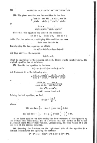 340 PROBLEMS IN ELEMENTARY MATHEMATICS
578. The given equation can be rewritten in the form
3 (COS 2x_ cos 3X) = sin 2x+cos 2x
sin2x sin3x cos 2x sin2x
or
3sin x
sin 2x sin 3x sin 2x cos 2x'
Note that this equation has sense if the condition
sin 2x ¥ 0, sin 3x ¥ 0, cos 2x ¥ 0
holds. For the values of x satisfying this condition we have
3 sin x cos 2x : ,sin 3x.
Transforming the last equation we obtain
sin x (3-4 sin 2 x-3 cos 2x)=0
and thus arrive at the equation
2 sin 3 x=O,
which is equivalent to the equation sin x=O. Hence, due to the above note, the
original equation has no solutions.
579. Rewrite the equation in the form
6(tan x+cot 3x)=tan 2x+cot 3x
and transform it in the following way:
6 (Sin x +c~s 3X) =sin 2x+c~s 3x
cos x sin 3x cos 2x sm 3x
or
6 cos 2x cos x .
cos x sin 3x cos 2x sin 3x'
6 cos" 2x= cos2 x;
12 cos- 2x-cos 2x-1 =0.
Solving the last equation, we find
1 ± 7
cos2x=U-'
whence
1 I I
(I) cos2x=3' x=±2arccos3+kTC;
(2) cos2x=-i, x =± ~ arccos ( -i)+kTt.
In the above solution we have multiplied both members of the equation by
the product cosxcos2xsin3x. But it is evident that for neither of tile values
of x found above this product vanishes. Consequently, all these values of x are
the roots of the original equation.
580. Reducing the fractions on the right-hand side of the equation to a
common denominator and applying the formula
a&-b&=(a-b) (a4+a3b+a2b 2+ab3 +&4),
 