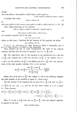 SOLUTIONS AND ANSWERS, TRIGONOMETRY 341
we get
sin x cos x (sin x-cos x)(sins x+ 5in3 x cos x+ sin2 x cos- x+
-I-sin x (OS3 x+cos4 x) = sin x- cos x.
It follows that either
sin.x-c-cosx=O (1 )
or
sin xcos x (sin! x+sin3 x cos x+sin x cos! x+cos4 x+sin2 x cos? x)-l =0. (2)
Now, taking advantage of the relations
sin" x+cos" x=(sin2 x+cos2 x)2-2 sin2 x cos- x,
and
(3)
2 cosx
-S!iiX'
sin" xcos x+cos3 x sin x=sin x cos x,
we transform equation (2) to the form
y3_Y2_Y+ I =0,
where y=sin x cos x. Factoring the left member of this equation we obtain
(y_l)2 (y+ 1)=0.
If y= I, i.e. sin xcos x= I, then sin 2x=2 which is impossible, and if
y=-I, then sin2x=-2 which is also impossible.
Thus, .equation (2) has no roots. Consequently, the roots of the original
equation coincide with the roots of equation (1), i.e. x = ~ +nn.
581. The right-hand side of the equation is not determined for x=kn and
x= ~ + mst, because for x= 2Ln the funclion cot; is not defined, for x =
= (2L + 1) n the function tan ; is not defined and for x = ; +nut the denomi-
nator of the right member vanishes. For x of. An we have
sln2 ..:: - C052 -=--X x 2 2
tan --cot -=-------,
2 2 . x X
SIn TcosT
Hence, for xi: kn and x of. ~ + 1M (where k and m are arbitrary integers)
the right member of the equation is equal to -2 sin x cos x,
The left member of the equation has no sense for x= ~ +kn and x= ~ +
n
+1'2 (l = 0, ± I, ±2, ... ), and for all the other values of x it is equal
to -tan x because
tan (x-:) tan (x+ ~) =tan (x- ~) cot [~ - (x+T)]=
=-tan (x-:)cot (x-T) =-1.
Thus, if x of. kn, x of. -i+mn and x of. : +1 ~ , then the original equation
is reduced to the form
tan x= 2 sin x cos x,
 
