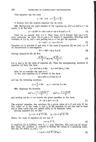 342 PROBLEMS IN ELEMENTARY MATHEMATlCS
This equation has the roots
1t 1t
x= kn and x=T+IT'
It 101 lows that the original equation has no roots.
582. Multiplying the right member of the equation by s;nz t+ cosz x= I we
reduce it to the form
(I-a) sin2 x-sin x cos x-(1l+2) cos- x=O. 1)
First let us assume that a f: I. Then from (I) it follows that cos x f: 0,
since otherwise we have sin x= cos X= 0 which is impossible. Dividing both
members of (I) by cos? x and putting tan x= t we get the equation
(I-a)(2-f -(a+2)=O. (2)
Equation (I) is solvable if and only H the roots of equation (2) are real, Le. if
its discriminant is non-negative:
D=-4az-4a+9~O. (3)
Solving inequal ity (3) we find
yW+ I VIO-1 (4)
- 2 C;;a".;;;; 2 •
Let t,. and f2 be the roots of equation (2). Then the corresponding solutions of
equat ion (I) have the form
Xl = arctan /1 +kn, X2 = arc tan t2 -t ktt.
Now let us consider the case a= I.
In this case equation (I) is written In the form
cos x (sin x+3cos x)=O
and has the following solutions:
Xl = i + ktt, X2 = -arc tan 3+ kn,
583. Applying the formulas
. 4 (I-COS2X)2 2 l+cos2x
sm x= 2 • cos x= 2
and putting cos 2x=/ we rewrite the given equation in the form
tZ-6t+4az- 3= O. (I)
The original equation has solutions for a given value of a if and only if, for
this value of a, the roots t1 and tz of the equation (I) are real and at least
one of these roots does not exceed unity in its absolute value.
Solving equation (I), we find
/1=3-2 Y3-~, tz= 3+ 2 V 3- a2 •
Hence, the roots 01 equation (I) are real if
Ia IE;;; Y3. (2)
If condition (2) is fulfilled, then f z > I and, therefore, this root can be discar-
ded. Thus, the problem is reduced to finding the values of a satisfying condi-
tlon (2), for which 1/1 I,;;;;; I, l.e,
-1"';;;;3-2Y3-w'-;;L (3)
 