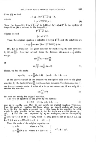 From (3) we find
whence
SOLUTIONS AND ANSWERS. TRIGO NO METR Y
-40<;;; -2 Y3 -a2 ..;;;; - 2,
343
2 ~ Y 3 -a2~ I.
Since the inequality 2 ~ Y 3-a2
is fulfilled for
inequalities (4) is reduced to the inequality
Y3-all~l.
whence we find
(4)
Ia I..;;;; y"3, the system of
. 32 . nx
SIn 31 nx= SIn 3T
lal ~Y2.
Thus, the original equation is solvable if Ia I.;;;;; y z. and its solutions are
1 - -
x = :i:: Tarccos (3-2 Y 3- a2
) + kn .
584. Let us transform the given equation by multipl ying its both members
by 32 sin ~; . Applying several times the formula sin acos a=+sin2a,
we get
or
. nx 33
SIn T cos i32 nx= O. (I)
Hence, we find the roots .
31
xl =2n, xZ = 33 (2n + l ) (n =O, ±I, ±2, . .. ).
In the above solution of the problem we multiplied both sides of the given
equation by the factor 32 sin ~; which can turn into zero. Therefore, equation (I)
can have extraneous roots. A value of x is an extraneous root if and only jf it
satisfies the equation
. nx 0
SIn 31= (2)
but does not satisfy the original equation.
The roots of equation (2) are given by the formula
x =3lk (k =O , ±I , ±2, .. .), (3)
and, as is readily seen, they do not satisfy the original equation. Tt.erefore,
from the roots of equation (I) found above we should exclude all those of
form (3). For the roots expressed by Xl this leads to the equality 2n ~= 31k
which is only possible for an even k, i.e. for k =2l and n =31l (/ =0, ± I,
±2, . . .). For the roots expressed by Xz we analogously obtain the equality
~ (2n+ 1)=3Ik or 2n+ I = 33k, which is only possible for an odd k, i.e. for
k =2l+1 and n =33l + 16(1=0, ± I , ± 2, . .. )
Thus, the roots of the original equation are
Xl = 2n, where n i= 31l, 1
31 (2 + I ) h . 331+ 16 I =(l, ± I , ± 2, ... .X2 = 33 n , w ere n 'F • J
 