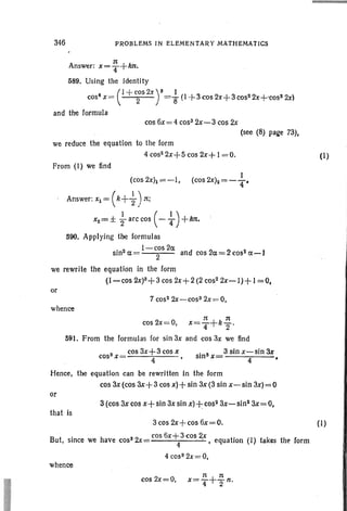 346 PROBLEMS IN ELEMENTARY MATHEMATICS
~
Answer: x= 4+kn',
589. Using the Identity
(
I + COS2X) 3 I
cos" x= 2 ="8 (I-f-3 cos 2x+3 co52 2x+cos3 2x)
and the formula
cos 6x=4 cos! 2x-3 cos 2x
(see (8) page 73),
we reduce the equation to the [arm
4 cos> 2x+5 cos 2x+ 1=0. (I)
From (I) we find
(cos 2X)1 =-1,
I
(cos 2xh = - ";p
Answer: Xl = ( k+~) ~;
X2= ± } arc cos ( - ~ ) + klt.
590. Applying the formulas
sin 2a=l-c;s2a and cos2a=2cos2a-1
we rewrite the equation in the form
(1- cos 2X)3+ 3 cos2x+ 2 (2 co52 2x-I)+ 1=0,
or
7 cos2 2x-cos3 2x=0,
whence
11 11
cos 2x=O, x=T+k2"
591. From the formulas for sin 3x and cos 3x we find
3 cos3x+3cosx
cos X= 4 •
• 3 3 sin x-sin ax
sm x= 4 •
Hence, the equation can be rewritten in the form
cos 3x (cos ax+ 3 cos x) + sin 3x (3 sin x- sin 3x) = 0
or
3 (cos 3xcos x+ sin 3x sin x)+:cos2 3x-sln2
3x=O,
that is
3cos 2x+cos 6x=O. (I)
. " cos6x+3cos2x"
But, since we have cos32x= 4 ' • equation (I) takes the' form
4 cos3 2x=O,
whence
cos 2x=O,
 