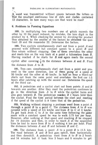 32
""
PROBLEMS IN ELEMENTARY MATHEMATICS
A wdtd:' was -transmitted without spaces between the letters so
.'t1itit the resultant continuous line of dots and dashes contained
12 characters. In how many ways can that word be read?
'6. ProblernsInPormlng Equations
189. In multiplying two numbers one of 'f/hich exceeds the
other by 10 the pupil reduced, by mistake, the tens digit in the
product by 4. When checking the answer by dividing the product
thus obtained by the smaller of the factors he obtained the quo-
tient 39 and the remainder 22. Determine the factors.
190. Two cyclists simultaneously start out from a point A and
proceed with different but constant speeds to a point Band
then return without stopping. One of them overtakes the other
and meets him on the way back at a poiat c kilometres from B.
Having reached A he starts for ' B, and again meets the second
cyclist after covering fth the distance between A and B. Find
the distance from A to B.
191. Two cars simultaneously start out from a point and pro-
ceed in the same direction, one of them .'going at a speed of
50 km/hr and the other at 40 krn/hr. In half an hour a third car
starts out from the same point and avertskes the first car 1:'5
hours after catching up with the second car. Determine the speed
of the th ird car.
192. A pedestrian and a cyclist start out from points A and B
towards one another. After they meet the pedestrian continues to
go in the direction from A to B while the cyclist turns and
also goes towards B. The pedestrian rea~esB t hours later than
the cyclist. Find the time period between the start and mee:Ung
if the speed of the cyclist isk times that of the pedestrian.
193.. Walking without stopping a postman went Iroma point A
throtl@ a point B to a point C. The distan-ce from A to B was
covered wieh a speed of. 3.·5·krn/hr and from B to C .of 4 km/he.
:TQ,get backJrom C to A in the same time foB-owing the-same
.ro ute w!tij a constant speed he was to walk 3.75 km per hour.
However, after walking at that speed and reaching B he stopped
Jar 14 minutes and then, in order to reach A at the appointed
'time he had to move from B to A walking 4 km per hour. Find
' the distances between A and B and between Band C. .
. 1~4. The distance from a point A to a point B is 11.5 km.
The toad between A and B first goes uphill, then horizontally
and then downhill. A pedestrian went from A to B in 2 'h ours
and 54 minutes but it ·took him 3 hours and 6 minutes to get
 