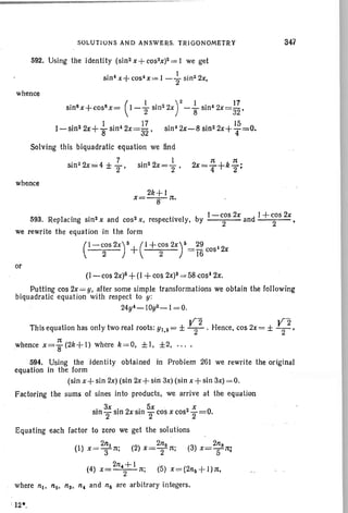 :rt 1(
2x=-+k-'4 2 '
SOLUTIONS AND ANSWERS. TRIGONOMETRY
592. Using ·the identity (sin 2x +cos2x)2=1 we get
sin~x+cos~x ,=I- ~ sin22x,
whence
sin8x+cos8x= (I-{ sin22X)2- ~ sinI2x=~~.
l-sin2 2X+ir sin~ 2X=;~ , sin' 2x-8 sin 22x+ 1
4
5=0.
Solving this biquadratic equation we find
sin 22x=4
± ~ " sin22x=+,
whence
2k+1
x=-a-·- It.
3'47
1- cos 2x d I + cos 2x
593. Replacing sin 2 x and cos2x, respectively, by 2 an 2 '
we rewrite the equation in the form
( I - COS 2X) ~ + ( I + COS 2X ) ~ = ~ ~2
2 2 16 cos x
or
(I-cos 2X)6 + (I + cos2x)~ = 58 cost 2x.
Putting cos 2x= y, after some simple transformations we obtain the following
biquadratic equation with respect to y :
24y~-10y2-1 = 0.
This equation has only two real roots: Yl,2 = ± ~2 . Hence, cos 2x= ± ~2,
It
whence x=g(2k+l) where k=O, ±I, ±2, '" .
594. Using the identity obtained in Problem 261 we rewrite the original
equation in the form
(sin x+sin 2x) (sin 2x+ sin 3x) (sin x + sin 3x) = 0.
Factoring the sums of sines into products, we arrive at the equation
. 3x . 2 . 5x 2 X 0
Sin2" Sin X Sin 2' cos x cos 2"= .
Equating each factor to zero we get the solutions
2n 2n 2n
(I) x =TIt; (2) x=TIt; (3) x=-t:rt:
(4) x=
2n4
i l
1t; (5) X~(2n6+1):rt,
where nt, nlo, ns, n4 and n6 are arbitrary integers.
 