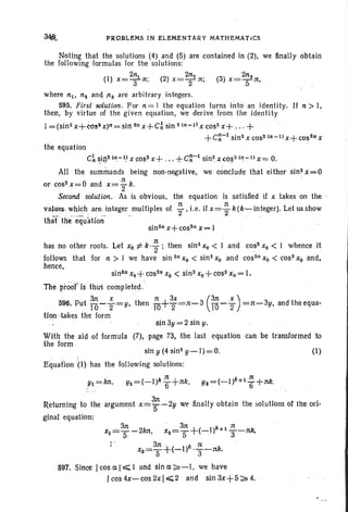 PROBLEMS IN ELEMENTARY MATHEMATiCS
Noting that the solutions (4) and (5) are contained in (2). we finally obtain
the following formulas for the solutions:
2n 2n 2n
(1) X=Tn; (2) x=-t n; (3) x=-'tn.
where ni • n z and 113 are arbitrary integers..
595. Firs! solution , For n = 1 the equation turns into 'an identity. If n > I.
then, by virtue of the given equation, we derive from the identity
I =(sin2x+tos~x)n=sI1l2n x+C~ sin 2(n-I) XCOS2 x+ ... +
+C~-I sin 2x co52(n:-I) X+ COS2n X
the equation
C~ ~in.2In.-I! xcos2x+ ...+C~-I sin2xco~2In:-l)x= O.
All the summands being non-negative. we conclude that either sin 2x =0
n '
or cos2
x = 0 and x=2k.
Second solution. As is obvious, the equation is satisfied if x takes on the '
values.which are integer multiples of i-.i.e . if x = ~ k (k- integer). Let us show
thaCthe"equation' .. .. . .
sin2nx+cos2nx=1
has no other roots. Let Xo i: k·i; then sin 2Xo < 1 andcos2Xo < 1 whence it
follows that for n > I we have sin 2n Xo < sin 2Xo and cos2n Xo < cos" Xo and,
hence.
sin 2n Xo+ cos2n Xo < sin 2Xo + cos2 x q = I.
The prool' is thu5 completed.
3rt x n 3x (31t x )
596. Put TOr s:» then 10+2'=n-3 TO -'2 =1t-3y. and the equa-
tion-takes the form
sin3y = 2 sin y.
With the aid of formula (7). page 73, the last equation can be transformed to
the form
sin y (4 sin2y-I)=O.
Equaflon j l) has the follow ing solutions:
(1)
YI =kn.
Retuming to the argument X=~-2y we finally obtain the solutions of the ori-
ginal equation:
597. Since Icos a I'~ 1 and sin a ;:;i.-I, we have
Icos4x-cos.2xl<;2and sin3x+5;-;"4.
 