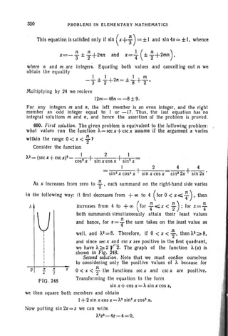 350 PROBLEMS IN ELEMENTARY MATHEMATICS
This equation is satisfied only if sin (x+ ~) = ±I and sin 4x= ±I, whence
x=- ~ ± ; +2nn and x= ~ ( ± ; +2nm),
where nand m are integers. Equating both values and cancelling out n we
obtain the equality
Multiplying by 24 we recieve
12m- 48n=-8 ±9.
For any integers m and n, the left member is an even integer, and the right
member an odd integer equal to I or -17. Thus, the last equation has no
integral solutions m and n, and hence the assertion of the problem is proved.
600. First solution. The given problem is equivalent to the following problem:
what values can the function ]..=secx+cscx assume if the argument x varies
within the range 0 < x < ~ ?
Consider the function
>..z=(secx+cscX)2=_I_+ . 2 +_._1_=
cost x Sin X cos X Sln2X
I 2 4 4
sin2 x cos~ x +sin x cos x sin2 2x+ sin 2x •
Now putting sin 2x= z we can write
').,2Z2_4z-4=O,
7T
Z
FIG . 248
VI
I
I
I
I
I
I
I
I
o
As x increases from zero to ~ , each summand on the right -hand side varies
in the following way: it first decreases from + 00 to 4 (for 0 < x E;;; ~ ) 0' then
). increases from 4 to +00 (for :.;;;;x < ;); for x= ~
both summands simultaneously attain their least values
n
and hence, for x=T the sum takes on the least value as
well. and ]..2 =8. Therefore, if 0 < x < ~, then]..2?: 8,
and since sec x and esc x are positive in the first quadrant,
we have]..?: 2 Y2. The graph of the function ')., (x) is
shown in Fig. 248.
Second solution. Note that we must confine ourselves
to considering only the positive values of ')., because for
.r 0 < x < ~ the functions sec x and esc x are positive.
Transforming the equation to the form
sinx+ cos x=t., sin x cos x,
we then square both members and obtain
1+ 2 sin x cos x =;"2 sin2 x cos2 x,
 