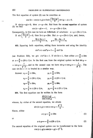 352 PROBLEMS IN ELEMENTARY MATH,IlMA'tlCS
The first equation of system (2) can be rewritten as
cos 2x-cos(x+ y)=2 sin (ax;,) sin (y-x)=O.
" If sin (x-g)=O, then X"'-Y = 1m. But from the sec~d tqwltiQnof system
(2) we find
cos (x-g)=-'I, x-y=(2n+l)n.
Consequently, in this case we havean infinitu{je 'of solutions: x-y=(2n+I);t.
If sin exty
) =0, then 3x+y=2kn. But x-y=(2n+ l)n, and, hence,
, 2k+2n+ I 21l·-6n-3
X= 4 11, Y 4 n.
603. Squaring both equations, adding them termwise and using the identity
sine x+cos";c = 1-~ sin2 2x
4
(see Problem 533), we get: s;n2 2x= I. If sin 2x= I, then either x= : +2kn
or x = ~ +(2k+I);t. In the first ,case, from the original system we find sin 11 =
= cos y = ;2"and in the second case we have sin y = cos V=- ;2.the
case sin 2x= -I is treated in a similar way.
;t 11 ' /
Answer: x1=4+2kn, 111=4+2 11;
;t 11
X2= 4+(2k+ l):t, 112 =1i'"'+(2J+ I) w,
31t 31t
~=4+2/ll't, <Jh-T+.2m;
3 ' 3 '
x.=Tll+(2k+ 1)11, Y.=-:r1t+(21+ I)n.
604. The first equation can be written In tire form
sin (x+ W I,
cos z cos ,II
whence, by virtue of the second equation, we obtain
sin (x+11)= cos x cos 11= V; .
Hence, either
or
1t
x+Y---.r+(2k+I)1t.
The second equation of the original system can be transformed to the form
CO$(x+",J+(lOS{~-u9= Y2.
(I)
(2)
 