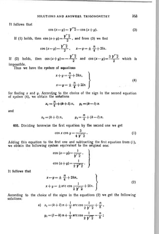 (4)
(3)
SOLUTIONS AND ANSWE.RS. TRIGONOMETRY
It follows that
cos (x-y) = y'2-cos (X+y).
If (1) holds, then cos (,;+y)= Y22 , and from (3) we lind
l!2 n
cos (x-y) = - 2- , x-g= ± T+21n .
y2 3Y2If (2) holds, then CQS (x+1J)=--2- and cos (x-1I}=-2- which Is
impossible.
Thus we have the system of equations
n
x+Y=T+ 2/m,
for finding x and y. According to. the choice of the sign in the second equation
of system (4), we obtain the sohttions
rt=R~ +fk+l}ll. 1It=;(11-1)n.
and
Xz = (k+ I) n,
605. Dividing terrnwise the first equation by the second one we get
3
cos x cos y = 4 Y2 . (I )
Adding this equation to the first one and subtracting the first equation from (I),
we obta in the following system equivalent to the original one: ' . '
} '
CQs (x-y.)= Y2 ' j
cos (x+y)= 2 ~.
It fotlOws that
x-g= ± ~ +2kn. }
(2)
x+ y= ±arc cos 2 ~~ +2/n.
According to the choice of the signs in the equations (2) we get the following
solutions:
. I I n
a) Xl =(k+l)n+'2arccos 2 Y2 +'8'
Yl = (l":"'k)n+-farccos 2 V2-; ;
 