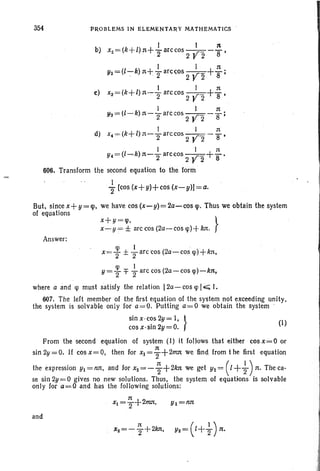 354 PROBLEMS IN ELEMENTAT{Y MATI1EMATICS '
I I n
b) x2=(k+l)n+"2an:cos 2 V"2 -'8'
I I n
y~=(l~k) n+"2arccos 2 V'2 +'8;
I I n
c) x3 ;=,(k+l)n-"2arccos2VZ+'8'
Ya=(I-k) n-+arc;;os 2 ~Z - ~ ;
I I n
d) x4=(k+l)n-Tarccos2 yz-S'
I I n
Y4=(I-,-k)n-Tarccos 2 yz +8'
606. Transform the second equation to the form '
I . ' . .
"2[cos (x+y)+cos (x-y)J=a.
But, since x+y = <p, we have cos (x- y) = 2a- cos <po Thus we obtain the system
of equations .
x+ y=rp. }
x-Y = ± arc cos (2a-cos rp)+ kn.
Answer:
x= ~ ±-}are-cos (2a- cos rp)+kn,
y= ~ 1= {- arc cos (2a-cos lp)-kn,
where a and lp must satisfy the relation 12a- cos lp I.,;;; I.
607. The left member of the first equation of the system not exceeding unity,
the system is solvable only for a=O. Putting a=O 'we obtain the system '
sinx -cos2Y=l,} (1)
cos x-sln 2y=0.
From the second equation of system (I) it follows that either cos x=O or
sin 2y=0. If cos x= 0, then for Xl = ~ +2mn we find. from t he first equation
the expression YI = nn, and for x2 = - ~ + 2kn we get Y2 = ( I +-}) n. The ca-
se sin2y=0 gives no new solutions. Thus, the system of equations is solvable
only for a= .0 and. has the following solutions:
Yl =1lJt
and
 