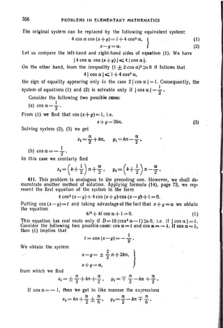 356 PROBLEMS IN ELEMI'lNTARY MATHEMATICS
. I
t = cos (x-Y) = - "2 '
The original system can be replaced by the following equivalent system:
4cOSaCOs(x+Y)=1+4coS2a,}
(I)
x-y=a.. (2)
Let us compare the left-hand and right-hand sides of equation ('I), We have
I4 cos a· cos (x + V) I, 4 Icos a I.
On the other hand, from the inequality (I ± 2 cos a)2;;:': 0 it follows tha t
41 cos a Ic;;;; I + 4 cos 2
a,
the sign of equality appearing only in the case 21 cos a I= I. Consequently, the
system of equations (I) and (2) is solvable only if Icos a I=+,Consider the following two possible cases:
I
(a)cosa=T'
From (I) w~ find that COs (x+u)= I, i.e.
x+ Y= 21m, (3)
Solving system (2), (3) we get
a a
xl=2+1m• Yl=kn-T·
I
(b) cosa=-2" '
In th is case we similarly find
(
I ) a .( 1 ) ax2 = k+"2 1'1+"2' Y2= k+2" n-2"'
611. This problem is analogous to the preceding one . However, we shall de-
monstrate another method of solution. Applying formula (14), page 73, we rep-
resent the first equation of the system in the form
4 cos- (x-y)+ 4cos (x+!J)~os (x~~+l=0.
Putting cos (x-y)=t and taking advantage of the fact that x+y=a we obtain
the equation .. .
4/2+4Icosa+l=O. (1)
This equation has real roots only if D=16(cos2a-I)~O. i.e . if Icosal=l.
Consider the following two possible cases: cos a =l and CQSot=- 1. Itcos a=;:l.
then (I) implies that
We obtain the system
from which we find
1'1 a 1'1 a
Xl = ± T+ klt + 2"' YI = =f 3-1m +"2'
If cos a =-I, then we get in like manner the expressions
a:t a It
x2 = kn+ 2 ± 6' Y2=T- 1m=fe'
 