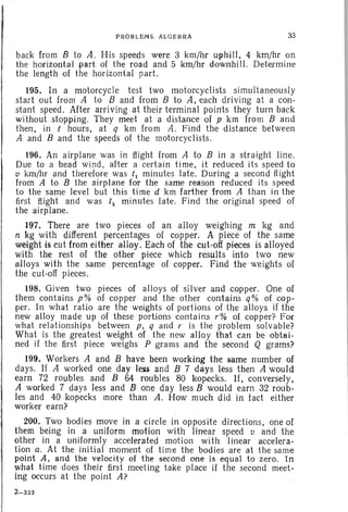 PROBLEMS. ALGEBRA 33
back from B to A. His speeds were 3 krn/hr uphill, 4 krn/hr on
the horizontal part of the road and 5 krn/hr downhi II. Determine
the length of the horizontal part.
195. In a motorcycle test two motorcyclists simultaneously
start out from A to B and from B to A, each driving at a con-
stant speed. After arriving at their terminal points they turn back
without stopping. They meet at a distance of p km from Band
then, in t hours, at q km from A. Find the distance between
A and B and the speeds of the motorcyclists.
196. An airplane was in flight from A to B in a straight line.
Due to a head wind, after a certain time, it reduced its speed to
v krn/hr and therefore was t1 minutes late. During a second flight
from A to B the airplane for the same reason reduced its speed
to the same level but this time d km farther from A than in the
first flight and was t2 minutes late. Find the original speed of
the airplane.
197. There are two pieces of an alloy weighing m kg and
n kg with different percentages of copper. A piece of the same
weight is cut from either alloy. Each of the cut-off pieces is alloyed
with the rest of the other piece which results into two new
alloys with the same percentage of copper. Find the weights of
the cut-off pieces.
198. Given two pieces of alloys of silver and copper. One of
them contains p% of copper and the other contains q% of cop-
per. In what ratio are the weights of portions of the alloys if the
new alloy made up of these portions contains r% of. copper? For
what relationships between p, q arid v is the problem solvable?
What is the greatest weight of the new alloy that can be obtai-
ned if the first piece weighs P grams and the second Q grams?
199. Workers A and B have been working the same number of
days. If A worked one day less and B 7 days less then A would
earn 72 roubles and B 6.4 roubles 80 kopecks, If, conversely,
A worked 7 days less and B one day less B would earn 32 roub-
les and 40 kopecks more than A. How much did in fact either
worker earn?
200. Two bodies move in a circle in opposite directions, one of
them being in a uniform motion with linear speed v and the
other in a uniformly accelerated motion with linear accelera-
tion a. At the initial moment of time the bodies are at the same
point A, and the velocity of the second one is equal to zero. In
what time does their first meeting take place if the second meet-
ing occurs at the point A?
2-323
 