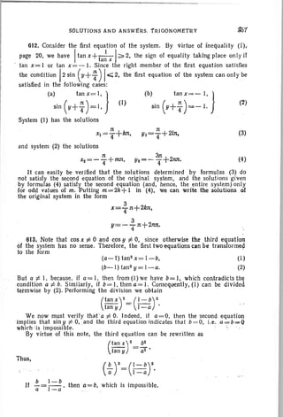 .~1
612. Consider the first equation of the system. By virtue of inequality (i)..
page 20, we have Itan x+-
t
-I-I;:;. 2, the sign of equality taking place only if
. an x
tan x= I or tan x= - I. Since the right member of the first equation sat isfies
the COndition!2 sin (Y+:)Ioi:;;; 2, the first equation of the system can only be
satisfied in the following cases: .
(a) tan x ee l , ) (b) tanx=- I,}
sin (Y+ ~ )=1, J (I) sin (Y+ ~ )=- J. (2)
System (I) has the solutions
n n
x1=T+/m' Yl=T+2In. (3)
and system (2) the solutions
7t 3n
x2=-4+ mtt , Y2=- 4+2nn. (4)
It can easily be verified that the solutions determined by formulas (3) do
not satisfy the second equation of the original system, and the solutions given
by formulas (4) satisfy the second equation (and, hence, the entire system) only
for odd values of m. Putting m=2k+ 1 in (4), we can write the solutions of
the original system in the form
3
x=4 n+2kn•
3
y=- T 1t +2nn. "
613. Note that cos x f; 0 and cos y f; 0, since otherwise the third equation
of the system has no sense. Therefore, the first two equations can be transformed
to the form
(a-l)tan2x=l-b, (I)
(b-I) tan 2 y= I-a. (2)
But u f; I, because , if u = I, then from (I) we have b=I, which contradicts the
condition a f; b. Similarly, if b= I, then a= I. Consequently, (I) can be divided
terrnwise by (2). Performing the division we obtain
(
tan X)2= (~)2.
tany .I - u
We now must verify that 'u :f:. O. Indeed, if a=O. then the second equation
implies that siny :f:. 0, .and the third equation indicates that b=O, i.e .a~b=FQ
which ;is impossible. .
By virtue of this note, the third equation can be rewritten as
(
tan X)2_.!!:
tan y - a2 •
Thus,
b I-b
If -= --, then a=b, which is impossible.
a I-a
 