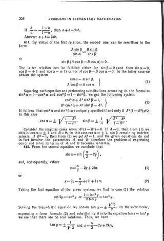 358 PROBLEMS IN ELEMENTARY MATHEMATICS
b I-b
If -= --1-' thena+b=2ab.a -a
Answer: a+b= 2ab.
614. By virtue of the first relation, the second one can be rewritten in the
form ' ,
A sin ~ 8 sin ~
cos a = cos ~
or
sin ~ (.4 cos ~ -8 cos a) =0.
The latter relation can be fulfil led either for sin~ =O (and then sina=O,
cos ~ = ± 1 and cos a= ± I) or for A cos ~ - 8 cos a = O. In the latter case we
obtain the system
sin a= A sln B, }
(I)
A cos ~ = 8 cos a.
Squaring each equation and performingsubstitutions according to the formulas ,
sin2 a = 1-cos2 a: and cos?~ = 1-sin2~, we get the following system:
cos2a+A2sin2~=I, }
(2)
8 2cos2a+A2 sin2 ~=A2.
It follows that cos2 a and sin2 ~ are uniquely specified if and only if A2(1-82);eO;
in this case
, ;1- A2
cos a = ± J! I _ 82 '
I , ;A2_82
sin ~=± If J! 1-82'
Consider the singular cases when A2(1-82)=O . If A=O, then from (I) we
obtain cos 0:= ± I and 8 = 0; in this case cos a = ± I, sin ~ remaining indeter-
minate. If 8 2 = I, then from (2) we get A2= I, and the given equations do not
in fact involve the parameters A and 8; therefore the problem of expressing
cos a and sin a in terms of A and 8 becomes senseless.
615. From the second equation we conclude that
slnx=s,in (~ -2Y).
and, consequently, either
or
n
x=2Y-T+(21+ I)n..
(I)
(2)
Taking the first equation of the given system, we find in case (I) the relation
l-tan2 y
cot2y=tan3yor 2t tanSy.
an y
Solving the biquadratic equation we obtain tan y=± ~2. In the secondcase,
expressing x from formula (2) .and substituting it into the equation tan x= tanS y
we see that there are no real solutions. Thus, we have
1 n '
tan y=± Y2 and x=2'-2y+2kJl.
 