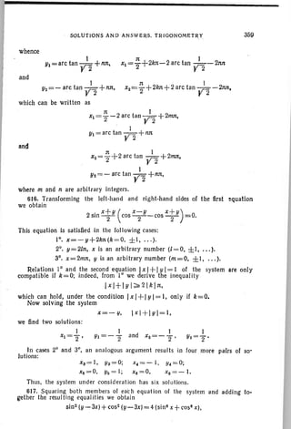 SOLUTIONS AND ANSWERS. TRIGONOMETR.Y
whence
359
1
Yl= arc tan Y2 + nn.
and
1 n I
Y2=- arc tan Y2 +nn, x2="2+ 2kn+ 2 arc tan Y2 -2M,
which can be written as
n I
Xl="2-2 arc tan Y2 + 211lJt,
I
Yl=arc tan Y2 +nn
and
n I
X2="2+ 2 arc tan Y2 +211lJt,
I
Y2=- arc tan Y2 +nn,
where m and n are arbitrary integers.
616. Transforming the left-hand and right-hand sides of the first equation
we obtain
2sinxtY (cosX-;y-cosxtY)=o.
This equation is satisfied in the following cases:
10
• x=-y+2kn(k=O. ±I, ... ).
2°. y=21n, x is an arbitrary number (l=O, ±I, ).
30
• x=2mn, y is an arbitrary number (m=O, ±I, ).
Relations 10
and the second equation Ix I+ Iy I= I of the system are only
compatible if k=O; indeed, from 10
we derive the inequality
Ix I+IY I;;;;. .'2 Ikin,
which can hold, under the condition /xl+IYI=I, only if k=O.
Now solv ing the system
X=-Ij, I xl +IYI=I,
we find two solutions:
1
xl="2'
I
Yl=-"2 and
In cases 20
and 30
, an analogous argument results in four more pairs of so'
lutions:
xa= I , Ya=O;
X6=O, Y6= I;
x.=- I , Yc=O;
xa=O, x6 = - I.
Thus. the system under consideration has six solutions.
617. Squaring both members of eac h equation of the system and adding to-
gether the resulting equalities we obtain .
sin 2 (y - 3x)+cos- (y-3x) = 4 (sina x +cos! x),
 