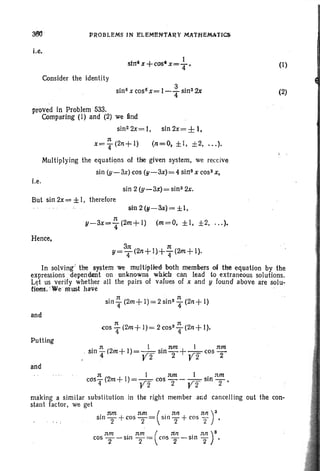 PROBLEMS IN F:LEMEN'TARY MATHEMATICS;
i.e,
1
stnllx +C05· x=- "
4
Consider the identity
sin 6x cos6 x= 1- ~ sin2 2x
proved in Problem 533.
Comparing (1) and (2) we find
sin 2 2x= I, sin 2x= ± I,
Multiplying the equations of the given system, we receive
sin (y-3x) cos (y -3x)= 4 sins x COSS x,
i.e.
sin 2 (y-3t)= sin 3 2x.
But sin 2x= ±I, therefore
sin 2(y-3x) = ±I,
n
y-3x=4(2m+l) (m=O, ±I, ±2, ... ).
Hence,
(I)
(2)
3n n
y=T(2n+ 1>+T(2m+ 1).
In solving' the system we multfpUed both members of the equation by the
expressions 'dependent on unknowns wh.iclr can lead to extraneous solutions.
Let us verify whether all the pairs of values of x and y found above are solu-
tioos . 'WemUSt: have
sin
T(2m+l)=2sin3 ~ (2n+l)
and
Putting
. n (2 +1) 1 . nm + I TUn:
Sill '4 m = ,r- Sill T ,r~ cos T
. r 2 r 2
and
n (no 1) 1 rem 1 . rem
cosT ..m+ = V2 cos T- V2 sin T'
making a similar substitution in the right member and cancelling out the con-
stant factor. we get
. nm nm ( . nn nn )3sin T +cOS T= sin 2" + cos "2 •
nm . rem ( nn . nn)8cos T- sln 2= cos T- sln 2" .
 