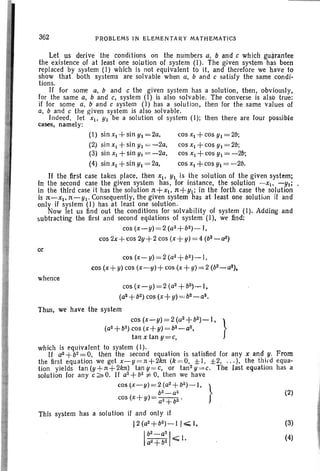 362 PROBLEMS IN ELEMENTARY MATHEMATICS
(2)
(3)
(4)
Let us derive the conditions on the numbers a, band c which guarantee
the existence of at least one solution of system (I). The g.iven system has been
replaced by system (I) which is not equivalent to it, and therefore we have to
show that both systems are solvable when a, b arid c satisfy the same condi-
tions.
If for some a, band c the given system has a solution, then, obviously,
for the same a, band c, system (I) is also solvable. The converse is also true:
if for some a, band c system (I) has a solution, then for the same values of
a, band c the given system is also solvable.
Indeed, let Xl. YI be a solution of system (I); then there are four possible
cases, namely:
(I) sin Xl +sin YI= 2a, cos Xl + cos Yl= 2b;
(2:) sin XI +sin YI = -2a, cos Xl + cos Yl= 2b;
(3) sin Xl +sin YI'= -2a, cos Xl + cos YI = -2b;
(4) sin Xl + sin YI = 2a, cos XI +cos YI = -2b.
If the first case takes place, then Xl' YI is the sol ution of the given system;
In the second case the giwen system has, for instance, the solution -Xl' -YI;
in the third case it has the solution n+xt, n+Yt; in the forth case the solution
is n-x1• n-YI' Consequently, the given system has at least one solution if and
only if system (I) has at least one solution.
Now let us find out the conditions for solvability of system (I). Adding and
subtracting the first and second equations of system (I), we find:
cos (x-y)=2 (a2 + b2)_ I ,
cos 2x+cos 2y+2 cos (x+ y) =4 (b2
- a2)
or
cos (x-y) = 2 (a2 + b2 )- I,
cos (x+ y) cos (x--y)+cos (x+ y) = 2 (b2 _ a2) ,
whence
cos (x- y) = 2 (a2
+b2)- I.
(a2 + b2).cos (x+ y) = b2-a~.
Thus, we have the system
cos (x-y)=2(a2+b2
)- I , }
(a2 + b2) cos (x+y) = b2 _ a2,
tan X tan y=c,
which is equivalent to system (I).
If a2+b2 =0, then the second equation is satisfied for any x and. y. From
the first equation we get x-y =n+2/m (k =O, ±l, ±2, .. . ), the third equa-
tion yields tan (y+n+2kn) tan Y=c, or tan 2 y=c. The last equation has a
solution for any c:;;' O. If a2 + b2 :j= 0, then we have
cos (X-y) = 2 (a2+b2)- 1, }
b2 _ a2
cos (x + y) == a2+b2 .
This system has a solution if and only if
12 (a2 + b2)- I I "';; I.
I~:~~: I~ I.
 