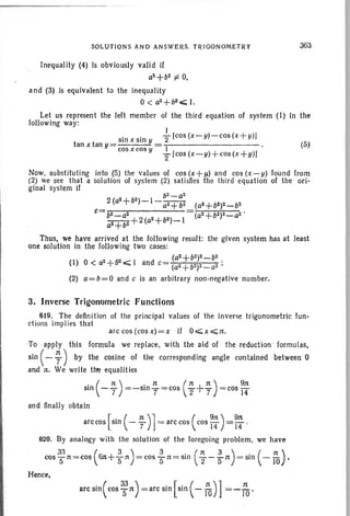 SOLUTIONS AND ANSWERS. TRIGONOMETRY 363
Inequality (4) is obviously valid if
a2
+ b2 r'= 0,
and (3) is equivalent to the inequality
0< a2 + b2 "';; I.
Let us represent the left member of the third equation of system (I) In the
following way:
1
. . 2 [cos(x-y)-cos(x+y)!
tan x tan = 510 X Sin Y = ...-- ~__
y cos x cos v 1
2 [cos (x-y)+cos (x+y)!
(5)
Now, substituting into (5) the values of cos (x+y) and cos (x-y) found from
(2) we see that a solution of system (2) satisfies the third equation of the ori-
ginal system if
b2 - a2
2 (a2+b2)_I_~ (a2+b2)2_b2
c= b2_a2 (a2+b2)2 _ a2 '
__+2(a2+b2)_ 1
a2
+ b2
Thus. we have arrived at the following result: the given system has at least
one solution in the following two cases:
(a2 + b2)2 _ b2
(I) 0 < a2+62~ I and c= (a2+b2)2_a2 ;
(2) a=b=Q and c is an arbitrary non-negative number.
arccos(cosx)=x if O~x~n.
3. Inverse Trigonometric Functions
619. The definition of the principal values of
ctions imp!ies that
the inverse trigonometric fun-
To apply this formula we replace, with the aid of the reduction ' formulas,
sin ( - ;) by the cosine of the corresponding angle contained between 0
and n. We write tire equalities
. (n) . n (n+lt) 911:
sm r r =~SlO-=r=COS "2 '7 =cosrr
and finally obtain
arc cos [ sin ( - ; ) 1= arc cos ( cos ~~ ) = ~~ .
620. By analogy with the solution of the foregoing problem, we have
33 ( 3) 3 . (n 3 ) . ( :Jt )
cosS-n =cos 6n+S-1t =cosS-n=slO 2-511: =510 -10 .
Hence,
.( 33) . .[.( n)] narc Sin COS"511: = arc Sin Sin .....,. iO =-ro .
 
