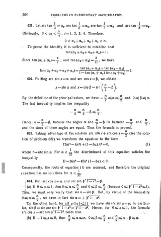 364 ~~.oBLEM-S fN ELEMENTARY MATHEMATICS
I I I
621. Let arc tan 3=al, arc tan S=az, arc tanT=as
n
Obviously, 0 < ai < 4' i = I, 2, 3, 4. Therefore,
0< a l +aZ+aS+a4 < 11.
To prove the identity it is sufficient to establish that
tan (al +az+as+a.)= I.
Since tan (al+az) =f, and tan(as+a4)=A, we have
t ( + + + )
tan (al+aZ)+tan(as+a4 ) 1
an al a z as a4 .
1- tan (al + az) tan (as+ a4 )
. 622. Putting arc sin x= a and arc cos x =~, we obtain
x=sina and x=cos~=sln (~ -~).
By the definition of the principal values. we have - ~ "';;a:~ i and 0 ~ ~-.e;;;1t.
The last inequality implies the inequality
(I)
where t = arc sin x.
ine,qIJalHy
Consequently, the roots of equation (I) are nonreal, and therefore the original
equation has no solutions for' a < ~.
~ 624. Put arccosx=a and arcsin Yl-x2 = t!.
I 11 11 ,r--: (a) If O"';;x.,.;; I,thenO,.;;;a";;;"2 and 0,.;;;t!";;;2 (because 0,.;;; r l-x2,.;;;1).
Thus, we must only verify that sin a= sin B, But, by virtue of the inequality
o.k;a'''';; ~ , we have in fact sin a=+ Y l-x2•.
~On the other hand, for all y (I y I.;;;; I) we have sin arc sin y = y; in particu-
lar, ~in fi= sin "arc sin Yl-xz= Y l-x2• Hence, for 0,.;;;x oe;;; I, the formula
arc cos x=arc sin YI_x2 holds true.
11 1t 11
(b) If -1~.x..;O, then '2E;;;a<;;lI. 0"';;~~2 and "2~':-~~1t.
11 • 1t 1t 1t
Hence, a""'2"-t!, because the angles a and 2-t! lie between -"2 and "2'
and the sines of these angles are equal. Thus the formula is proved.
623. Taking advantage of the relation arc sin x+arc cos x=; (see the solu-
.lion of problem 622) we transform the equation to the form
12ntZ- 61tZt +(I-Ba) nS =0,
For a < ;2 the discriminant of this equation satisfies the
I
 