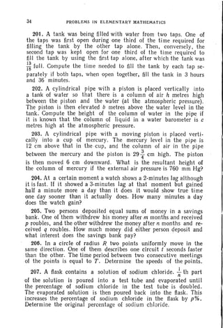 34 PROBLEMS IN ELEMENTARY MATHEMATICS
201. A tank was being filled with water from two taps. One of
the taps was first open during one third of the time required for
filling the tank by the other tap alone. Then, conversely, the
second tap was kept open for one third of the time required to
fill the tank by using the first tap alone, after which the tank was
:~ full. Compute the time needed to fill the tank by each tap se-
parately if both taps, when open together, fill the tank in 3 hours
and 36 minutes.
202. A cylindrical pipe with a piston is placed verticalIy into
a tank of water so that there is a column of air h metres high
between the piston and the water (at the atmospheric pressure).
The piston is then elevated b metres above the water level in the
tank. Compute the height of the column of water in the pipe if
it is known that the column of liquid in a water barometer is c
metres high at the atmospheric pressure.
203. A cylindrical pipe with a moving piston is placed verti-
cally into a cup of mercury. The mercury level in the pipe is
12 em above that in the cup, and the column of air in the pipe
between the mercury and the piston is 29 ~ em high. The piston
is then moved 6 em downward. What is the resultant height of
the column of mercury if the external air pressure is 760 mm Hg?
204. At a certain moment a watch shows a 2-minutes lag although
it is fast. If it showed a 3-minutes lag at that moment but gained
half a minute more a day than it does it would show true time
one day sooner than it aetualIy does. How many minutes a day
does the watch gain?
205. Two persons deposited equal sums of money in a savings
bank. One of them withdrew his money after m months and received
p roubles, and the other withdrew the money after n months and re-
ceived q roubles. How much money did either person deposit and
what interest does the savings bank pay? -
206. In a circle of radius R two points uniformly move in the
same direction. One of them describes one circuit t seconds faster
than the other. The time period between two consecutive meetings
of the points is equal to T. Determine the speeds of the points.
207. A flask contains a solution of sodium chloride. ~ th part
of the solution is poured into a test tube and evaporated until
the percentage of sodium chloride in the test tube is doubled.
The evaporated solution is then poured back into the flask. This
increases the percentage of sodium chloride in the flask by p%.
Determine the original percentage of sodium chloride.
 