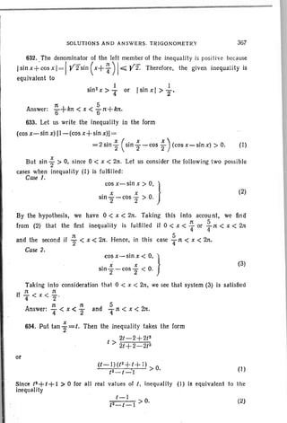 SOLUTIONS AND ANSWERS, T R IGO NOMET RY 367
632. The denominator of the left member of the inequalit y is positive because
Isin x+cos x I= Iyfsin ( x+T ) I~ Yf. Therefore, the given inequality is
equivalent to
• 2 I
sin x > 4 or Isin x I > ~.
:t 5
Answer: 6+kn < x < 61t+klt.
633. Let us write the inequality in the form
(cos x~sin x) (1-(cos x+ sin x)]=
= 2sin~ (sin;-cosi)(CoS X-Sin X»o. (1)
But sin i > 0, since 0 < x < 2lt. Let us cons ider the follow ing two possible
cases when inequality (I) is fulfilled :
Case I.
cos x- sin x > 0, }
. x x 0
510 2 - cos 2 > .
(2)
By the hypothesis, we have 0 < x < 2n. Taking this into accou nt, we find
from (2) that the first inequality is fulfilled if 0 < x < ~ or fn < x < 2n
and the second if ~ < x < 2ft. Hence, in this case fn < x < 2n.
Case 2.
cos x-sin x < 0, }
. x x 0slO
2-cos 2 < '
(3)
Taking into consideration that 0 < x < 21t, we see that system (3) is satisfied
lf 1t rr
1 T < x < 2 '
1t 1t 5
Answer: T< x < 2 and Tn < x < 2n.
x
634. Put tan 2=1. Then the inequality takes the form
2/-2 +2/2
I> 2/ + 2- 2t2
or
(I)
Since (2+(+1 >0 for all real val ues of t, inequality (I) is equivalent to the
inequality
1-1
2 > O.
t -t-l
(2)
 