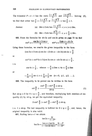 368 PROBLEMS IN ELEMENTARY M.A.liH8M.ATlCS
I-YS I+Y5The tr inomial 12-1-1 has the roots 2 and --2--. Solving (2),
. x I+YS l-¥S x
we find that either tan "2 > 2 or 2 < tan "2 < 1.
Answer: (a) 2kn+2 arc tan I +2V5 < x < n+2kn.
V5-1 1t
(b) 2kn - 2arc·tan 2 < x < 2"+2kn.
635. From the formulas for sin 3x and cos 3x given -on page 73 we find
' 3 cos3x+3 C05-X • a 3sinx-sin 3x
cos x 4 • Sin X = 4 •
Using these formulas. we rewrite the given inequality in the form
(cos 3x+3 cos x) cos 3x-(3 sin x- sin 3x) sin 3x > ~
or
sin2'3x + cos2<3x+3 (cos 3x cos x-sin 3x sin x) > ~ •
r.e.
I 1t 1t
cos 4x > "2' whence - a+211n < 4x < a+2nn
or
636. The inequality to be proved can be written in the form
cos2 .!.- sin2 .!.+sin C{J
<p 2 2
cof2" > sin <p (I)
But sin <p > 0 for 0 < <p < ~ . and the refore. multiplying both members of ine-
quality (I) by sin <p. we get the equivalent inequality
2 cos2 ; > ccs- i -sin2
; +sin <p,
i. e. I > sin <p. The last inequ ality is fulfilled for 0 < <p < ; , and , hence, the
original inequality is also valid.
637. Putting tanx = t we obtain
2t
tan 2x= I-t!'
t 3 tan x+tan2x 3t-t3
an x= I-tan 2x tan x= 1-3t2·
 