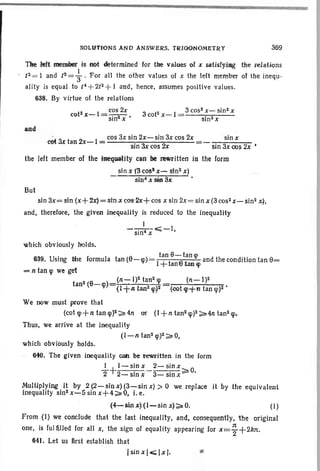 SOLUTIONS AND ANSWERS. TRIGONOMETRY 369
TIte ,teft member is not determined .for tile values of x sat.isfyiag t'he relations
/2 = I and i2 = ~ . For all the other values of x the IHt member of the inequ-
ality is equal to /4 +2/2 + I and, hence, assumes positive values.
638. By virtue of the relations
t2 I cos 2x 3 t2 1 3 cos2
x- sin2x
co Je- = 'sin2 x • co x- sin2 x
and
't 3.t t 2 1 cos 3x sin 2x-sin 3x cos 2x .sin IX
co an x- :t: 'sin 3x<:os2x =- sin 3xoos 2x •
the left member of the ineqUi8tity Clin be rewritten in the form
sin X '('3 cos· x- sin2 x)
sin' oX sift SA:
But
sin 3x= sin (x+ZX)=;sinIX cos:2x+ cos x sin 2x= sin x (3 cos2 x-sin2 x~,
and, therefore, the given Jnequality Is re-duced to the inequality
__I.__ eo:;;;_I,
sin x
which obviously holds.
639. Using the formula tan (6-W) = It~t:;;-;/:~ and the condition tan 6=
= n tan lp we get
(n-l)2
We now must prove that
(cot lp+ n tan lp)2 ~ 4n or (I + n tan2 lp)2 ~4n tan 2 lp.
Thus, we arrive at the inequality
(I-n tan2 q»2~O,
which obviously holds.
640. The given inequality c8n be t'~itten in the form
I I-sinx 2-sinx
-2+2 . 3 . ~O.- Sill X - Sill X
Multiplying it by 2 (2-sinx)(3-.sin x) >0 we replace it by the equivalent
inequality sin2x-5sinx+4~'Q, i.e.
{4-sin x)(I-sin x)~O. (1)
From (1) we conclude that the last inequality, and, consequently, the or'lglnal
one, is ful filled for all x, the sign of equality appearing for x= ~ +2kn.
641. Let us first establish that
ISiD x/.<; l·x·l. -
 