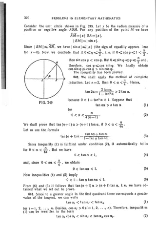 (1)
because 0 < I - tan2 a. < I. Suppose that
tan nO'. > n tan a.
P~OBLEMS IN ELEMENTARY MATHEMATICS
FIG. 249
370
Consider the unit circle shown in Fig. 249. Let x be the radian measure of a
positive or negative angle AOM. For any position of the point M we have
AM=lxl·OA=lxl.
IBM 1=1 sin x].
Since IBM I~ AM. we have Isin x I,;;;;; Ix I (the sign of equality appears l.ere
for x =0). Now we conclude that if 0 ~ q> ~ ~ • i. e. if 0.;;;; cos !p ~ 1 < ; .
then sin cos q> < cos q>. But 0.;;;;; sin q> ~ q> ~ ; and.
therefore. cos q> ~ cos sin tp. We finally obtain
cos sin !p ~ cos qi > sin cos !p.
The inequality has been proved.
~----=*--'---+---l,A 642. We shall apply the method of complete
induction. Let n=2. then 0 < 0: < ~ . Hence ,
2 tan 0:
tan 20'. = I t 2 > 2 tan 0:.
- an et
for
1t
0< a. < 4(n-l)
We shall prove that tan (n+ I) a. > (n+ I) tan a.. if 0 < 0: < :n'
Let us use the formula
t I tan nO'. +tan a.
an(n + )0'.= I-tan a tan net .
(2)
(3)
Since inequality (I) is fulfilled under condition (2), it automatically hol e's
n
for 0 < et < 4ii" ' But we have
0< tan a. < I, (4)
1t
and. since 0 < no: < "4' we obtain
o< tan no: < I.
Now inequalities (4) and (5) imply
0< I-tancdanncx < I.
(5)
(6)
From (6) and (3) it follows that tan (n +I) cx > (n +I) tan 0:. I. e. we have ob-
tained what we set out to prove.
643. Since to a greater angle in the first quadrant there corresponds a greater
value of the tangent, we can write
tancx1 < tan CXj < tan CXn (I)
for i=l. 2• . .. , n. Besides, cos u, > 0 (i=l. 2, ...• n), Therefore, inequalities
(I) can be rewritten in the form
tan CXl cos a.j < sin a.j < tan cxn cos CXj. (2)
 