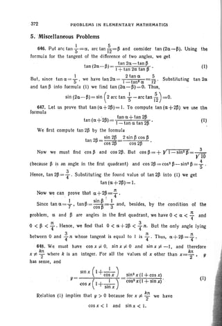 372 PROBLEMS IN ELEMENTAR Y MATHEMATICS
5. 'Miscellaneous Problems
646. Put arc tan ~=a, arc tan 152=~ and consider tan (2a-~). Using the
formula for the tangent of the difference of two angles, we get
tan 2a-tan ~
tan (2a-~)= I +tan 2a tan ~ . (1)
1 2 tan a 5
But, since tan a =S we have tan 2a = I-tan2 a 12 ' Substituting tan 2a
and tan ~ into formula (I) we find tan (2a-~)=O, Thus,
sin (2a-~) = sin (2arc tan ; - arctan ~) =0.
647. Let us prove that tan (a+2~)=I. To compute tan (a+2~) we use the
formula
tan (a+'2~)= tan a+ tan 2~ • (I)
I - tan a tan 2~
We first compute tan 2~ by the formula
tan 2~ = sin 2~ 2 sin ~ cos ~
cos 2~ cos 2~
Now we must find cos ~ and cos 2~ . But cos fl= + Y 1- sin2 ~ = , }
. r 10
(becausep is an angle in the first quadrant) and cos 2~ = cos 2 ~- sin2 fl= : .
Hence, tan 213= ~ . Substituting the found value 01 tan 213 into (I) we get
tan(a +2fl)=I,
:rt
Now we can prove that a+2~=4'
. . I sin 13 : I
Since tan a =T' tan ~ = cos fl=3" and, besides, by the condition of the
problem, a and 13 are angles in the first quadrant, we have 0 < a < ~ and
, . 3
o < 13 < ~ . Hence, we find that 0 < a+ 2~ < Tn. But the only angle lying
between 0 and ~ rt whose tangent is equal to I is ~ ' .Thus, a +2~ = ~ :
648. We must have cos x ¥= 0, sin x ¥= 0 and sin x f: -I , and therefore
x ¥ ~ where k is an integer. For all the values of x other than x= s. y
has sense, and
(
. I )
stn z 1+-- .
cos x sm2x(l+cosx)
Y= ~" ---;'(-'1+--:-1-i-)=cos2 x (1+ sin x)'
cos x - .-
smx
kn
Relation (I) implies that y > 0 because for x f: 2" we have
cos x < I and sin x < .
(1)
 