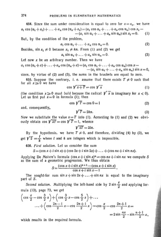 374 PROBLEMS IN ELEMENTARY MATHEMATICS
654. Since the sum under consideration is equal to zero for x=x!. we have
a! cos (ex! +x!)+ . . . +a" cos (cr." +xI ) = (al cos cr.l + . .. +a" cos a,,) cos XI-
-tal sin cr.l + . . . +a" sin cr.,,) sin Xl =0. (I)
But, by the condition of the problem.
a! cos ex! + .. . -+an cos cr.n= O. (2)
Besides. sin Xl :t. 0 because Xl :t. kn. From (1) and (2) we get
al sin cr.l + .. . +a" sin all = O. (3)
Let now X be an arbitrary number. Then we have
al cos (exl +x)+ ... +ancos (an+x)=(al cos a l + ... +an cos exn)cos x-
-tal sin al + . .. +an sin ex,,) sin x=O,
since. by virtue of (2) and (3), the sums in the brackets are equal to zero.
655. Suppose the contrary, i. e. assume that there exists T :t. 0 such that
for all x:;:. 0 we have
cos y X + T = cos yX- (I)
(the condition x:;:.0 must hold because the radical V xis imaginary for X < 0).
Let us first put X=O in formula (I); then
cos YT= cos 0 = I (2)
and. consequentl y,
which results in the required formula.
The sought-lor
part vf S.
Second solution. Multiplying the left-hand side by 2 sin ~ and applying Ior-
mula (13). page 73, we get
( cos i-cos f x)+(cos ~ x-cos ~ x)+...
(
2n- 1 2n+1) x 2n+I."+ cos - 2- x-cos -2- x = cos 2-cOS - 2- x=
2
. nx . n+1
=;= slOT' slO-2- x,
YT=2kn. (3)
Now we substitute the value x=T into (I). According to (I) and (2) we obvi-
ouslyobtain cos V2T= cos y'T= I. whence
¥2T=2ln.
By the hypothesis, we have T t= O. and therefore. dividing (4) by (3), we
get y2" = ~ where I and k <Ire integers which is impossible.
656. First solution. Let us consider the sum
s= (cos x+ i sin x)+(cos 2x+ i sin 2x)+ ... +(cos nx+ i sin nx).
Applying De Moivre's formula (cos x+i sin x)n= cos nx+i sin nx we compute S
as the sum of a geometric progression. We thus obtain
S- (cos x+i sin x)n+l_(cos x+i sin x)
- cos x-l-r sin x-c-I .
sum sin x+sin 2x+ ... +sin nx is equal to the imaginary
 