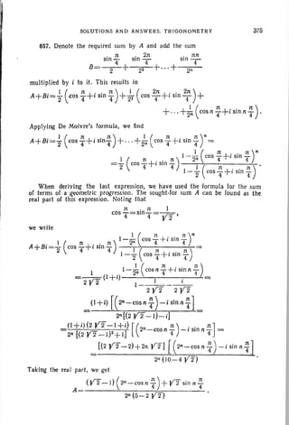 SOLUTIONS AND ANSWER S" TR IGO NOMETRY 375
657. Denote the required sum by A and add the sum
" n " 2n " nn
stn "4 510 T 510 - 4-
B=-2-+ 22 +...+ 2"
mult iplied by i to it. This results in
A B' 1( n+" 1t )+ 1( 21t+" , 21t )++ 1=2 cos T 1 sin T 22 cos T 1 srn T
+',,+21n (COSn ~ +i sin n ~ ) .
Applying De Moivre's formula, we lind
A B' J ( 1t+". 1t )+ + 1( 1t -l "" 1t)n+ 1=2 cos 4 1slOT ' " 2n cos 4 T1 sin T =
I I ( 1t+.. 1t)nI ( n " ' 1t ) - 2ri cos T .1 Sm 4
="2 cos 4+
1
Sill T 1 ( 1t "' 1t)'1-
2 cos
4+,smT
When deriving the last expression, we have used the formula for the sum
of terms of a geometric progression. The sought-for sum A can be found as the
real part of this expression, Noting that
1t . 1t I
cos T =5104 = Y2 I
we write
I I ( l't t- " . n )n- - cos - ' 1 sm -
A+B' I ( l't+. , l't) 2
n
4 4
1'=2 cosT 1 Sin4 1 ( n . . n)1-"2 cos 4+1 SIO 4"
1 1( l't +". 1I)-- cos n - 1 sln n -
=_1_ _ (1+i) 2
n
4 . 4
2 V2 1_ _ 1 1_
2 y 2 2 Y Z
_ (J +i) [( 2n-cosnT )-iSinn-i]
-- 2n[(2 Y2 - I)- i]
(1+i)(2 Y2-I +i)[( n) . , 1tJ2n [(2 Y2- 1)2+ 1] 2n-cosnT -,smnT =
_ [(2 y2-2)+2n Y 2] [ (2n-COS nT)- i sin n-r]
- 2n (10-4 Y 2)
Taking the real part, we get
A = (Y2- 1) ( 2n
- cos n T)+Y2 sin n T
2n (5- 2 Y 2)
 