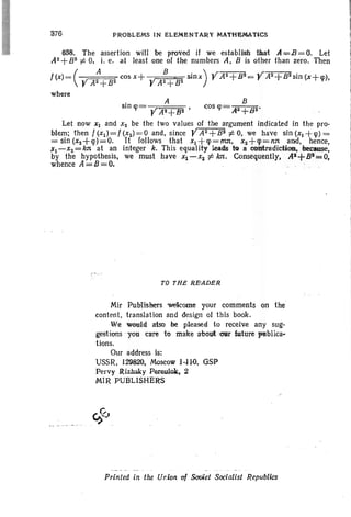 376 PROBLEMS IN ELEMENTAAY MATHEMATi,CS
658. The assertion will be proved if we establish that A=B = O. Let
A2+B2 f:. 0, i. e. at least one of the numbers A, B is other than zero. Then
!(x)= (y A GOS x+ B " sinx) yA2+B2= Y A2+Bll sin (x+lp),
A2+82 y A2+B2
where
. A 8
sin lp= «r • cos lp= A2+Bo'.
r AII+BII 1 ' 1 '
Let now XI and XII be the two values of the argument indicated in the pro-
blem: then f (xd= f (x2) = 0 and, since YAll +8 11 f:. 0, we have sin (XI +lp) =
= sin (xz+lp)=O. It follows that XI +cp=nut. xz+lp=nll , and, hence,
xl-xz=kll at an integer k. This equality leads to a con'tr<ldiction. heeause,
by the hypothesis, we must have Xl-XII ¢ kn, Consequently, AI+BI=O,
whence A=B=O.
TO THE RE'ADER
Mir PubHshers wekome your comments on the
content, translation and design of this book.
We would aisobe pleased to receive any sug-
gestions you care to make 'ab out Ollf fu!tjre 'Ptiblica-
tions.
Our address is:
USSR, 129820, Moscow 1,1io, GSP
Pervy JUz.hs.kyPereulok. 2
MIR PUBLISHE~
Printed In the Union 'of SoViet Socialist Republics
 
