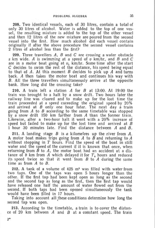 PROBLEMS. ALGEBRA 35
208. Two identical vessels, each of 30 litres, contain a total of
only 30 litres of alcohol. Water is added to the top of one ves-
sel, the resulting mixture is added to the top of the other vessel
and then 12 litres of the new mixture are poured from the second
vessel into the first. How much alcohol did each vessel contain
originally if after the above procedure the second vessel contains
2 litres of alcohol less than the first?
209. Three travellers A, Band C are crossing a water obstacle
s km wide. A is swimming at a speed of v krn/hr, and Band C
are in a motor boat going at VI krn/hr. Some time after the start
C decides to swim the rest of the distance, his speed being equal
to that of A. At this moment B decides to pick up A and turns
back. A then takes the motor boat and continues his way with
B. All the three travellers simultaneously arrive at the opposite
bank. How long did the crossing take?
210. A train left a station A for B at 13:00. At 19:00 the
train was brought to a halt by a snow drift. Two hours later the
railway line was cleared and to make up for the lost time the
train proceeded at a speed exceeding the original speed by 20%
and arrived at B only one hour later. The next day a train
going from A to B according to the same timetable was stopped
by a snow drift 150 km farther from A than the former train.
Likewise, after a two-hour halt it went with a 20% increase of
speed but failed to make up for the lost time and arrived at B
I hour 30 minutes late. Find the distance between A and B.
211. A landing stage B is a kilometres up the river from A.
A motor boat makes trips going from A to B and returning to A
without stopping in T hours. Find the speed of the boat in still
water and the speed of the current if it is known that once, when
returning from B to A, the motor boat had an accident at a dis-
tance of b km from A which delayed it for To hours and reduced
its speed twice so that it went from B to A during the same
time as from A to B.
212. A tank of a volume of 425 mS
was filled with water from
two taps. One of the taps was open 5 hours longer than the
other. If the first tap had been kept open as long as the second
and the second tap as long as the first, then the first tap would
have released one half the amount of water flowed out from the
second. If both taps had been opened simultaneously the tank
would have been filled in 17 hours.
Taking into account all these conditions determine how long the
second tap was open. 
213. According to the timetable, a train is to cover the distan-
ce of 20 km between A and B at a constant speed. The train
2*
 