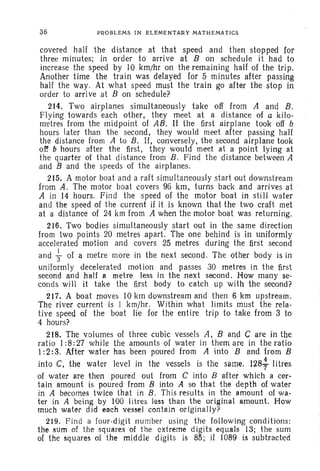 36 PROBLEMS IN ELEMENTARY MATHEMATICS
covered half the distance at that speed and then stopped for
three minutes; in order to arrive at B on schedule it had to
increase the speed by 10 krn/hr on the remaining half of the trip.
Another time the train was delayed for 5 minutes after passing
half the way. At what speed must the train go after the stop in
order to arrive at B on schedule?
214. Two airplanes simultaneously take off from A and B.
Flying towards 'each other, they meet at a distance of a kilo-
metres from the midpoint of AB . If the first airplane took off b
hours later than the second, they would meet after passing half
the distance from A to B. If, conversely, the second airplane took
of! b hours after the first, they would meet at a point lying at
the quarter of that distance from B. Find the distance between A
and B and the speeds of the airplanes.
215. A motor boat and a raft simultaneously start out downstream
from A. The motor boat covers 96 krn, turns back and arrives at .
A in 14 hours. Find the speed of the motor boat in still water
and the speed of the current if it is known that the two craft met
at a distance of 24 km from A when the motor boat was returning.
216. Two bodies simultaneously start out in the same direction
from two points 20 metres apart. The one behind is in uniformly
accelerated motion and covers 25 metres during the first second
and +of a metre more in the next second. The other body is in
uniformly decelerated motion and passes 30 metres in the first
second and half a metre less in the next second. How many se-
conds will it take the first body to catch up with the second?
217. A boat moves 10 km downstream and then 6 km upstream.
The river current is 1 krn/hr. Within what limits must the rela-
tive speed of the boat lie for the entire trip to take from 3 to
4 hours?
218. The volumes of three cubic vessels A, Band C are in the
ratio. 1:8:27 .while the amounts of water in them are in the ratio
I :2: 3, After water has been poured from A into B and from B
into C, the water level in the vessels is the same. 128-} litres
of water are then poured out from C into B after which a cer-
tain amount is poured from B into A so that the depth of water
in A becomes twice that in B. This resuIts in the amount of wa-
ter in A being by 100 litres less than the original amount. How
much water did each vessel contain original ly?
219. Find a four-digit number using the following conditions:
the sum of the squares of the extreme digits equals 13; the sum
of the squares of the middle digits is 85; if 1089 is subtracted
 