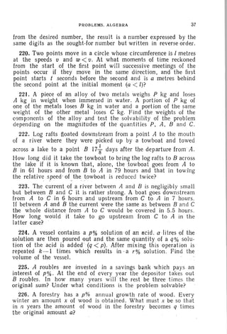 PROBLEMS. ALGEBRA 37
from the desired number, the result is a number expressed by the
same digits as the sought-for number but written in reverse order.
220. Two points move in a circle whose circumference is I metres
at the speeds v and w < v. At what moments of time reckoned
from the start of the first point will successive meetings of th e
points occur if they move in the same direction, and the first
point starts t seconds before the second and is a metres behind
the second point at the initial moment (a < l)?
221. A piece of an alloy of two metals weighs P kg and loses
A kg in weight when immersed in water. A portion of P kg of
one of the metals loses B kg in water and a portion of the same
weight of the other metal loses C kg . Find the weights of the
components of the alloy and test the solvabili ty of the problem
depending on the magnitudes of the qu antities P, A, Band C.
222. Log rafts floated downstream from a point A to th e mouth
of a river where they were picked up by a towboat and towed
across a lake to a point B 17 ~ days after the departure from A.
How long did it take the towboat to bring the log rafts to B across
the lake if it is known that, alone, the towboat goes from A to
B in 61 hours and from B to A in 79 hours and that in towing
the relative speed' of _the towboat is reduced twice?
223. The current of a river between A and B is negligibly sma ll
but between Band C it is rather strong. A boat goes downstream
from A to C in 6 hours and upstream from C to A in 7 hours.
If between A and B the current Were the same as between B and C
the whole distance from A to C would be covered in 5.5 hours.
How long would it take to go upstream from C to A in th e
latter case? ' .
224. A vessel contains a p% solution of an acid . alitres of the
solution are then poured out and the same quantity of a q% solu-
tion of th e acid is added ' (q < p). After mixing this operation is
repeated k-l times which results in -a r% solution . Find the
volume of the vessel.
225. 11 roubles rar e invested in a savings bank which pays an
interest of p%. At the end of every year the depositor t akes out
B roubles. In how many years will the rest be three times the
original sum? Under what conditions is the problem solvable?
226. A forestry has a p% annual growth rate of wood. Every
winter an amount x of wood is obtained. What must x be so that
in n years the amount of wood in the forestry becomes q times
the original amount a?
 