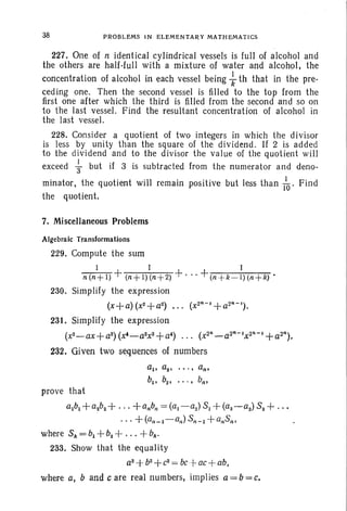 38 PROBLEMS IN ELEM ENTARY MATHEMATI CS
227. One of ti identical cylindrical vessels is full of alcohol and
the others are half-full with a mixture of water and alcohol, the
concentration of alcohol in each vessel being -} th that in the pre-
ceding one. Then the second vessel is filled to the top from the
first one after which the third is filled from the second and so on
to the last vessel. Find the resultant concentration of alcohol in
the last vessel.
228. Consider a quotient of two integers in which the divisor
is less by unity than the square of the dividend . If 2 is added
to the dividend and to the divisor the value of the quotient will
exceed ~ but if 3 is subtracted from the numerator and deno-
minator, the quotient will remain positive but less than /0' Find
the quotient.
7. Miscellaneous Problems
Algebraic Transformations
229. Compute the sum
1 I I
n(n+l) + (n +l)(n + 2) +. " + (n +k -I) (n +k)'
230. Simplify the expression
(x+a) (x2+a2) ... (X2 IH
+a2R-').
231. Simplify the expression
(x2-ax+a2)(x'-a2x2+a') ... (x2R_a2R-'x2T·-'+a2R).
232. Given two sequences of numbers
al • a2 • • • • • an.
b., b2• • • • • bno
prove that
albl + a2b2+ ... +a.b; = (al-a2)81 + (a2-aS) 82 + ...
...+(an_I-a,,) 8n - l +an8".
where 8k=bl +b2 +...+ bk.
233. Show that the equality
a2
+b2+
e2
= bet ac-i-ab,
where a, band c are real numbers, implies a = b= e.
 