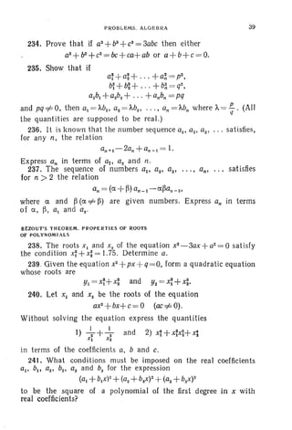PROBLEMS. ALGEBRA
234. Prove that if as+bs+es=3abe then either
a2
+b2
+e2
= be+ea+ ab or a +b+e = 0.
235. Show that if
39
a~ +a~ + +a~ = p2.
b~ +b~ + +b~ = q2.
albl +a2bz+ +a.b; = pq
and pq=1= 0, then al = MIt a2 = Ms ' ...• an = Mn where 'j., = .!!...- . (Allq
the quantities are supposed to be real .)
236. It is known that the number sequence all as. as' ... satisfies,
for any n, the relation
a"+ I - Za;+a"-1 = 1.
Express an in terms of al' as and n,
237. The sequence of numbers ap az' a3• . . . • an• . . . satisfies
for n > 2 the relation
an = (ex, +~) an_I-ex,~a,,-s.
where ex, and ~ (ex, =I=~) are given numbers. Express an in terms
of a, ~. al and as·
8£ZOUT'S THEOREM. PROPERTIES OF ROOTS
OF POLYNOMIALS
238. The roots Xl and X 2 of the equation x2
- 3ax + a2
= O satisfy
the condition x~+x~=I.75. Determine a.
239. Given the equation x2+px
--q=O. form a quadratic equation
whose roots are
YI = x~+ x~ and Y2 = ~ +x~.
240. Let Xl and x2 be the roots of the eq uation
axS
-- bx+ e = ° (ac =1= 0).
Without solving the equation express the quantities
I) ~+~ and 2) 4+x~x~+X1Xl X2
in terms of the coefficients a, band e.
241. What conditions must be imposed on the real coefficients
all b., as' bs• as and b, for the expression
(a1 +bl x)2+(as +bsx)2 +(as +bsx)2
to be the square of a polynomial of the first degree in X with
real coefficients?
 