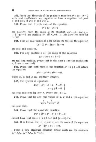 40 P RO BLEMS I N EL EMEN TARY M./ITH EMAT ICS
242. Prove that the roots of the quadratic equation Xi +px+ q = 0
with real coefficients are negative or have a negative real part
if and onl y if p > 0 and q ;» O.
243. Prove that if both roots of the equation
x2+ px + q= O
are positi ve, then the roots of the equatton qy2
+(p-2rq) y +
+ 1~ pr = 0 are positive for all r ~ O. Is this assertion true for
r < O?
244. Find all real values of p for which the roots of the equation
(p- 3) x2
-2px+ 6p = 0
are real and positive.
245. For any positive 'A all the root s of the equation
ax2
+bx+ c+'A = 0
are real and positive. prove that in this case a= 0 (th e coefficients
9. band c are real).
~4'6 , Prove that both roots of the equation x2+x
+1= 0 satisfy
the equation
where m, nand p are arbitrary integers.
247, The system of equati ons
a (x2
+ y2)+ x+y-A = O. }
x ~· y+ t. = 0
has real solutions for an y A.. Prove that a = O.
248. Prove that for an y real values of a. p an d q the equation
I I 1
x - p + x=q = ar
has real roots.
249. Prove that the qu adratic equat ion
a2
x2
+(b2
+ a2
- c2
) x + b2
= 0
cannot have real roots if a+b > c and Ia- b I< c.
250. It is known that Xl ' X2 and Xs are the root s of the equation
xS_
2x2
+x + 1=0.
.Forrn..a .rrew algebraic oequation whose roots are the numbers
YI = x2XS • Y2 = XSXI• Ys = XIX2•
 