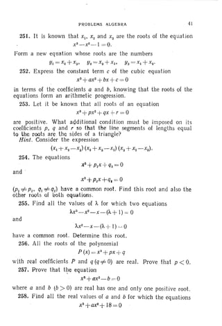 PROBLEMS ALG EBRA 41
251. It is known that Xl ' X2 and xa are the roots of the equation
x3 _ x2 _ 1= 0.
Form a new equation whose roots are the numbers
YI = X2 -+ x3• Y 2 = xa-l-Xl ' Ya= Xl -+ x2 •
252. Express the constant term c of the cubic equation
xa-+ ax2
-+ bx -+ c= 0
in terms of the coefficients a and b, knowing that the roots of the
equation s form an arithmetic progression.
253. Let it be known that all roots of an equation
xa-+ px2
-+ qx +- r = 0
are positive. What additional condition must be imposed on its
coefficients p, q and r so that the line segments of lengths equal
to the roots .are the sides of a triangle?
Hint. Consider the expression
(x,+ x2 -xa) (x2 -+xa- xI ) (xa+ XI -X2 ) .
254. The equations
and :
x3
+P2X +q. = 0
(PI =1= P2• ql =F q2) have a common root. Find this root and also the
other roots of both equations.
255. Find all the values of A for which two equations
I.X3_X2
_ X_ (A-+ 1) = 0
and
AX2
- X - (A-j- J) ~ 0
have a common root. Determine this root.
256. All the roots of the polynomial
p (x) = x3
+ px + q
with real coefficients P and q (q =1= 0) are real. Prove that p < O.
257. Prove that the equation
x3+a
x2
_ b= 0
where a and b (b > 0) are real has one and only one positive root.
258. Find all the real values of a and b for which the equations
x3+ax2+
18=0
 