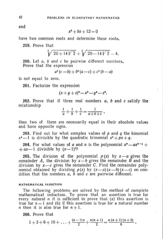 42
and
PROBLEMS IN ELEMENTARY MATHEMATICS
x3+bx+ 12=0
have two common roots and determine these roots.
259. Prove that
V20 +14l/2 + V 20- 14 V' 2 ,~ 4.
260. Let a. band c be pairwise different num bers.
Prove that the expression
a2
(c-b) +b2
(a-c) +c2
(b-a)
is not eq uaI to zero.
261. Factorize the expression
(x+ y+Z)3_x3_yS_zs.
262. Prove that if three real numbers a, band c satisfy the
relationship
1 1 1 1
a+T+c= a+b+c '
then two of them are necessarily equal in their absolute values
and have opposite signs.
263. Find out for what complex values of p and q the binomial
x'-I is divisible by the quadratic trinomial x2+px+q.
264. For what values of a and n is the polynomial xn_ax"-l +
+ax-l divisible by (x-l)2?
265. The division of the polynomial p (x) by x-a gives the
remainder A, the division by x-b gives the remainder B and the
division by x-c gives the remainder C. Find the remainder poly-
nomi al obtained by dividing p(x) by (x-a) (x-b) (x-c) on con-
dition that the numbers a, band c are pairwise different.
MATHEMATICAL INDUCTION
The following problems are solv ed by the method of complete
mathematical induction. To prove that an assertion is true for
every natural n it is sufficient to prove that (a) this assertion is
true for n = 1 and (b) if this assertion is true for a natural number
n then it is also true for n +1.
266. Prove that
1+3+6+ 10+ ... + (n-
21)n
+n(n;rl) =n (n+ l~ (n+2) •
 