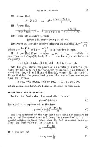 PROBLEMS. ALGEBRA 43
267. Prove that .
12+22+32 +...+n2=n(n+l~(2n+l).
268. Prove that
I l i n (n+3)
I x 2X3 +2x3 x4 + ... + n (n+ 1)(n+2) 4 (n+ I) (n+2)'
269. Prove De Moivre's formula
(cos<p +i sin <p)n = cosn<p +i sin n<p.
270. Prove that for any positive integer n the quantity an= an;~n
h I+YS db l-YS. itive j twere a= 2 an = 2 IS a post rve 10 eger.
271. Prove that if real numbers aI' a2 • • • • • an, ... satisfy the
condition - I <a, ~ 0, i = 1, 2, ... , then for any n we have the
inequality
(1 + al ) (I +a2) • • • (I +an) ~ 1+ ~ + a2 + .,,+ an'
272. The generalized nth power of an arbitrary number a (de-
noted by (a)n) is defined for non-negative integers n as follows: if
n=O then (a)n=l and if n>O then(a)n =a(a-l) ... (a-n+l).
Prove that for the generalized power of a sum of two numbers we
have the formula
(a +b)n= C~ (c), (b)n+C~ (a)l (b)n_l + .'..+C~ (a)n(b)o
which generaIizes Newton's binomial theorem to this case.
THE GREATEST AND LEAST VALUES
To find the least value of a quadratic trinomial
y~~ax2+bx+c (I)
for a > °it is represented in the form
y = a (x+ :af-b2..~a4ac. (2)
The first summand on the right-hand side being non-negative for
any x and the second summand being independent of x, the tri-
nomial attains its least value when the first summand vanishes.
Thus, the least value of the trinomial is
It is assumed for
b
X=Xo= - 2a'
(3)
(4)
 