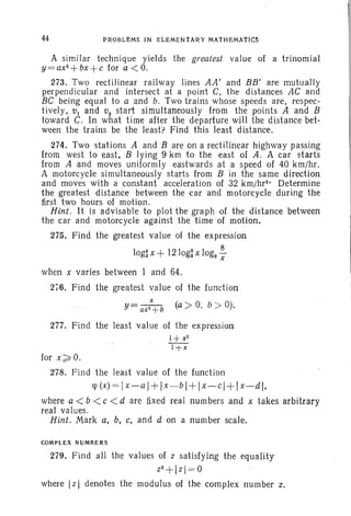 44 PROBLI!MS IN ELEMENTARY MATHEMATICS
A similar technique yields the greatest value of a trinomial
y =ax2+bx
+c for a <O.
273. Two rectilinear railway lines AA ; and BB' are mutually
perpendicular and intersect at a point C, the distances AC and
BC being equal to a and b. Two trains whose speeds are, respec-
tively,vl and v, start simultaneously from the points A and B
toward C. In what time after the departure will the distance bet-
ween the trains be the least> Find this least distance.
274. Two stations A and B are on a rectilinear highway passing
from west to east, B lying 9 ktn to the east of A. A car starts
from A and moves uniformly eastwards at a speed of 40 krn/hr .
A motorcycle simultaneously starts from B in the same direction
and moves with a constant acceleration of 32 krn/hrv Determine
the greatest distance between the car and motorcycle during the
first two hours of motion .
Hint . It is advisable to plot the graph of the distance between
the car and motorcycle against the time of motion.
275. Find the greatest value of the expression
8
log~ x + l210g; X log2-X
when x vades between I and 64.
2i6. Find the greatest value of the function
x
y= ax2 +b (a> 0, b > 0).
277. Find the least value of the expression
1+ x2
l+x
for x ;;::: O.
278. Find the least value of the function
rp (x) = Ix-aj +Ix -bl + Ix-cl +Ix-dl,
where a < b < c < d are fixed real numbers and x takes arbitrary
real values.
Hint. Mark a, b, c, and d on a number scale.
COMPLEX NUMBERS
279. Find all the values of 'l satisfying the equality
z2 + lzl= 0
where IzI denotes the modulus of the complex number z,
 