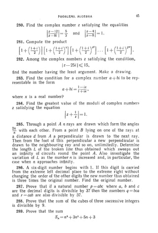 PROBLEMs. ALGEBRA
280. Find the complex number z satisfying the equalities
I Z- 1 2 1 = ~ and IZ-41=1.
z- 8i 3 z - 8
281. Compute the product
45
282. Among the complex numbers z satis fying the cond ition,
Iz- 25i I~ 15,
find the number having the lea st argument. Make a dr awing.
283. Find the condition for a complex nu mber a +bi to be rep -
resentable in the form
. I-ix
a +bt = I+ix'
where x is a real number?
284. Find the greatest value of the modul i of com plex numbers
z satisfying the equation
285. Through a point A n rays are drawn which form the angles
211: with each other. From a point B lying on one of the rays at
n
a distance d from A a perpendicular is dr awn to the next ra y.
Then from t he foot of th is perpend icular a new perpendicular is
drawn to the ne ighbouring ra y and so on, unl imi tedly. Determine
the length L of the broken line thus obtained which sweep s ou t
an infinity of circuits round the point A. Also investigate the
variation of L as the number n is increased and, in particular, the
case when n approaches infinity.
286. A six-digit number begins with 1. If this d igit is carried
from the extreme left decimal place to the extreme right without
changing the order of the other digits the new number thus obtained
is three times the original number. Find the or iginal number.
287. Prove th at if a na tural number p = abc where a, band c
are the decimal digits is divis ible by 37 then the numbers q = bca
and r = cab are also divisible by 37.
288. Prove that the sum of the cubes of three successive integers
is divisible by 9.
289. Prove that the sum
S; = n3
+3n2
+5n +3
 