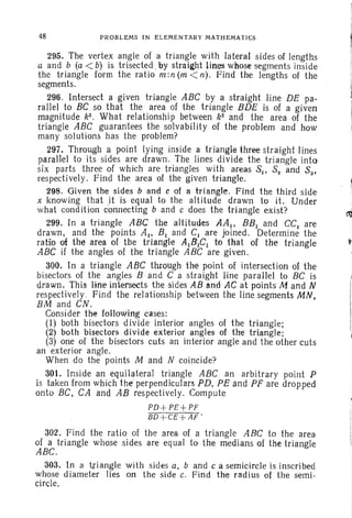 48 PROBLEMS IN EL EMENTARY MATHEMATICS
295. The vertex angle of a triangle with lateral sides of lengths
a and b (a < b) is trisected- by straight lines whose segments inside
the triangle form the ratio m :n (m < n). Find the lengths of the
segments.
296. Intersect a given triangle ABC by a straight line DE pa-
rallel to BC so that the area of the triangle BDE is of a given
magnitude k2 • What relationship between k2
and the area of the
triangle ABC guarantees the solvability of the problem and how
many solutions has the problem?
297. Through a point lying inside a triangle three straight lines
parallel to its sides are drawn . The lines divide the trian gle into
six parts three of which are triangles with areas Sl' S2 and 53'
respectively. Find the area of the given triangle.
298. Given the sides band c of a triangle. Find the third side
x knowing that ,it is equal to the altitude drawn to it. Under
what condition connecting fJ and c does the triangle exist? (1j
299. In a triangle ABC the altitudes AA I , BBI and CCt are
drawn, and the points Al' B, and C, are joined. Determine the
ratio of the area of the triangle AIBtCt to that of the triangle
ABC if the angles of the triangle ABC are given.
300. In a triangle ABC through the point of intersection of the
bisectors of the angles Band C a straight line parallel to BC is
drawn . This line intersects the sides AB and AC at points M and N
respectively , Find the relationship between the line segments MN,
BM and CN.
Consider the following cases:
(1) both bisectors divide interior angles of the triangle;
(2) both bisectors divide exterior angles of the triangle;
(3) one of the bisectors cuts an interior angle and the other cuts
an exterior angle.
When do the points M and N coincide?
301. Inside an equilateral triangle ABC an arbitrary point P
is taken from which the' perpendiculars PD, PE and PF are dropped
onto BC, CA and AB respectively. Compute
PD+PE +PF
BD+CE +AF '
302. Find the ratio of the area of a triangle ABC to the area
of a triangle whose sides are equal to the medians of the triangle
ABC.
303. In a triangle with sides a, band c a semicircle is inscribed
whose diameter lies on the side c. Find the radius of the semi-
circle,
 