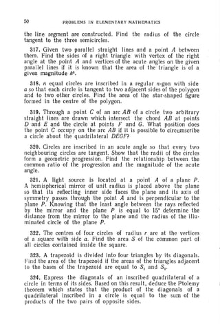 50 PROBLEMS IN ELEMENTARY MATHEMATICS
the line segment are constructed. Find the radius of the circle
tangent to the three semicircles.
317. Given two parallel straight lines and a point A between
them. Find the sides of a right triangle with vertex of the right
angle at the point A and vertices of the acute angles on the given
parallel lines if it is known that the area of the triangle is of a
given magnitude k2
•
318. n equal circles are inscribed in a regular n-gon with side
a so that each circle is tangent to two adjacent sides of the polygon
and to two other circles. Find the area of the star-shaped figure
formed in the centre of the polygon.
319. Through a point C of an arc AB of a circle two arbitrary
straight lines are drawn which intersect the chord AB at points
D and E and the circle at points F and G. What position does
the point C occupy on the arc AB if it is possible to circumscribe
a circle about the quadrilateral DEGF?
320. Circles are inscribed in an acute angle so that every two
neighbouring circles are tangent. Show that the radii of the circles
form a geometric progression. Find the relationship between the
common ratio of the progression and the magnitude of the acute
angle.
321. A light source is located at a point A of a plane P.
A hemispherical mirror of unit radius is placed above the plane
so that its reflecting inner side faces the plane and its axis of
symmetry passes through the point A and is perpendicular to the
plane P. Knowing that the least angle between the rays reflected
by the mirror and the plane P is equal to 15° determine the
distance from the mirror to the plane and the radius of the illu-
minated circle of the plane P.
322. The centres of four circles of radius r are at the vertices
of a square with side a. Find the area 8 of the common part of
all circles contained inside the square.
323. A trapezoid is divided into four triangles by its diagonals.
Find the area of the trapezoid if the areas of the triangles adjacent
to the bases of the trapezoid are equal to 81 and 82 ,
324. Express the diagonals of an inscribed quadrilateral of a
circle in terms of its sides. Based on this result, deduce the Ptolemy
theorem which states that the product of the diagonals of a
quadrilateral inscribed in a circle is equal to the sum of the
products of the two pairs of opposite sides.
 