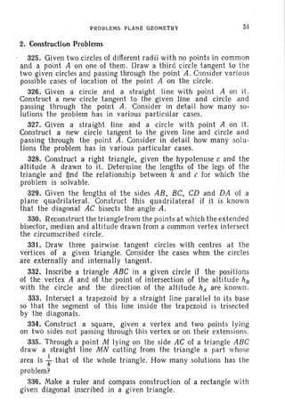 PROBLEMS. PLANE GEOMETRV 51
2. Construction Problems
325. Given two circles of different radii with no points in common
and a point A on one of them. Draw a third circle tangent to the
two given circles and passing through th e point A . Consider various
possible cases of location of the point A on the circle.
326. Given a circle and a straight line with point A on it.
Construct a new circle tangent to the given line and circle and
passing through the point A . Consider in detail how many so-
lutions the problem has in various particular cases.
327. Given a straight line and a circle with point A on it.
Construct a new circle tangent to the given line and circle and
passing through the point A. Consider in detail how many solu-
tions the problem has in various particular cases.
328. Construct a right triangle, given the hypotenuse c and the
altitude h drawn to it. Determine the lengths of the legs of the
triangle and find the relationship between hand c for which the
problem is solvable.
329. Given the lengths of the sides AB, BC, CD and DA of a
plane quadrilateral. Construct this quadril ateral if it is known
that the diagonal AC bisects the angle A.
330. Reconstruct the triangle from the points at which the extended
bisector, median and altitude drawn from a common vertex intersect
the circumscribed circle.
331. Draw three pairwise tangent circles with centres at the
vertices of a given triangle. Consider the cases when the circles
are externally and internally tangent.
332. Inscribe a triangle ABC in a given circle if the positions
of the vertex A and of the point of intersection of the altit ude hE
with the circle and the direction of the altitude hA are known.
333. Intersect a trapezoid by a straight line parallel to its base
so that the segment of this line inside the trapezoid is trisected
by the diagonals.
334. Construct a square, given a vertex and two points lying
on two sides not passing through thi s vertex or on their ext ensions.
335. Through a point M lying on the side AC of a triangle ABC
draw a straight line MN cutting from the triangle a part whose
area is ~ that of the whole triangle. How many solutions has the
problem?
336. Make a ruler and compass construct ion of a rectangle with
given diagonal inscribed in a given triangle.
 