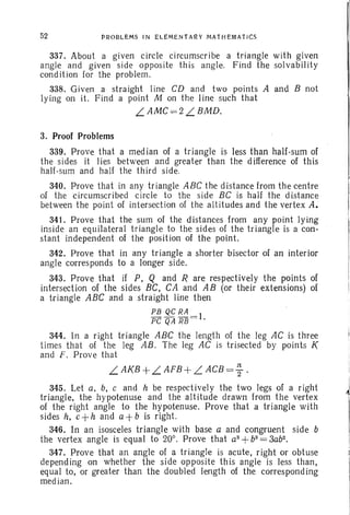 52 PROBL EMS IN gLEMENtA~Y MAtHEMAT ICS
337. About a given circle circumscribe a triangle with given
angle and given side opposite this angle. Find the solvability
condition for the problem.
338. Given a straight line CD and two points A and B not
lying on it. Find a point M on the line such that
L.AMC = 2 L.BMD.
3. Proof Problems
339. Prove that a median of a triangle is less than half-sum of
the sides it lies between and greater than the difference of this
half-sum and half the third side.
340. Prove that in any triangle ABC the distance from the centre
of the circumscribed circle to the side BC is half the distance
between the point of intersection of the altitudes and the vertex A.
341. Prove that the sum of the distances from any point lying
inside an equil ateral tr iangle to the sides of the triangle is a con-
stant independent of the position of the point.
342. Prove that in any triangle a shorter bisector of an interior
angle corresponds to a longer side.
343. Prove that if P, Q and R are respectively the points of
intersection of the sides BC, CA and AB (or their extensions) of
a triangle ABC and a straight line then
PB QC RA
PC QA RB = I.
344. In a right triangle ABC the length of the leg AC is three
times that of the leg AB. The leg AC is tri sected by points K
and F. Prove that
L.AKB + L.AFB + L.ACB = ~ ,
345. Let a, b, C and h be respect ively the two legs of a right
triangle, the hypotenuse and the altitude drawn from the vertex
of the right angle to the hypotenuse. Prove that a tr iangle with
sides h, C +h and a+b is right.
346. In an isosceles triangle with base a and congruent side b
the vertex angle is equal to 20°, Prove that a3
+b3
=3ab2•
347. Prove that an angle of a triangle is acute, right or obtu se
depending on whether the side opposite thi s angle is less than,
equal to, or greater than the doubled length of the corresponding
median.
I
~
 