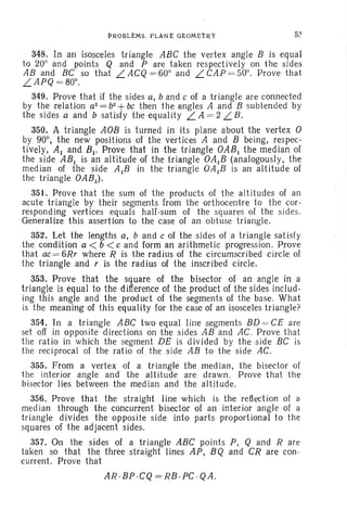 J?ROBL£MS. PLANE G!::OMEiRY 52
348. In an isosceles triangle ABC the vertex angle B is equal
to 20° and points Q and P are taken respectively on the sides
AB and BC so that L ACQ = 60° and L CAP = 50°. Prove that
.LAPQ = 80°.
349. Prove that if the sides a, band c of a triangle are connected
by the relation a2=bz+bc then the angles A and B subtended by
the sides a and b satisfy the equality LA = 2.L B .
350. A triangle AOB is turned in its plane about the vertex 0
by 90°, the new positions of the vertices A and B being, respec-
tively, Al and BI. Prove that in the triangle OABI the median of
the side ABI isan altitude of the triangle OAIB (analogously, the
median of the side AlB in the triangle OAIB is an altitude of
the triangle OABI)'
351. Prove that the sum of the products of the altitudes of an
acute triangle by their segments from the orthocentre to the cor-
responding vertices equals half-sum of the squares of the sides.
Generalize this assertion to the case of an obtuse triangle.
352. Let the lengths a, band c of the sides of a triangle satisfy
the condition a < b <c and form an arithrnetie progression. Prove
that ac= 6Rr where R is the radius of the circumscribed circle of
the triangle and r is the radius of the inscribed circle.
353. Prove that the square of the bisector of an angle in a
triangle is equal to the difference of the product of the sides includ-
ing this angle and the product of the segments of the base. What
is the meaning of this equality for the case of an isosceles triangle?
354. In a triangle ABC two equal line segments BD = CE are
set off in opposite directions on the sides AB and AC . Prove that
the ratio in which the segment DE is divided by the side BC is
the reciprocal of the rat io of the side AB to the side AC.
355. From a vertex of a triangle the med ian, the bisector of
the interior angle and the altitude are drawn. Prove that the
bisector lies between the median and the altitude.
356. Prove that the straight line which is the reflection of a
median through the concurrent bisector of an interior angle of a
triangle divides the opposite side into parts proportional to the
squares of the adjacent sides.
357. On the sides of a tr iangle ABC points P, Q and Rare
taken so that the three straight lines AP, BQ and CR are con-
current. Prove that
AR .Bp .CQ= RB.PC · QA.
 