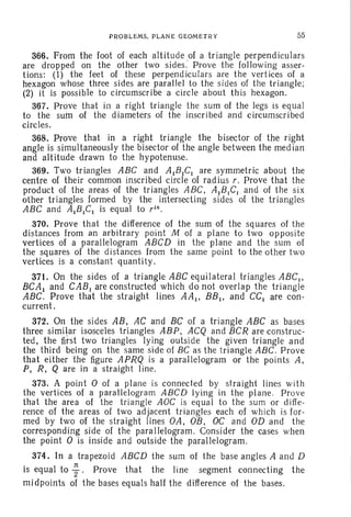 P ROBLEMS. PL ANE GEOMETRY 55
366. From the foot of each altitude of a triangle perpendiculars
are dropped on the other two sides" Prove the following asser-
tions: (1) the feet of these perpend iculars are the vertices of a
hexagon whose three sides are parallel to the sides of th e triangle;
(2) it is possible to circumscribe a circle about this hexagon.
367. Prove th at in a right triangle the sum of the legs is equal
to the sum of the diameters of the inscr ibed and circumscribed
circles.
368. Prove that in a right triangle the bisector of the right
angle is simultaneously the bisector of the angle between the median
and altitude drawn to the hypotenuse.
369. Two triangles ABC and AIBICI are symmetric about the
centre of their common inscribed circle of radius r. Prove that the
product of the areas of the triangles ABC, AIBICI and of the s ix
other triangles formed by the intersecting si des of th e triangles
ABC and AIBICr is equal to r16
•
370. Prove that the difference of the sum of the squar es of th e
dis tances from an arbitrar y point M of a pl ane to two opposite
vertices of a parallelogram ABCD in the plane and the sum of
the squares of the dist ances from the same point to the other two
vertices is a constant quanti ty.
371. On the sides of a triangle ABC equilateral triangles ABC.,
BCA I and CAB I are constructed which do not overlap the triangle
ABC. Prove that the straight lines AA I, BB It and CCI are con-
current.
372. On the sides AB , AC and BC of a tr iangle ABC as bases
three similar isosceles triangles ABP, ACQ and BCR are construc-
ted, the first two triangles lying outside th e given triangle and
the third being on th e same side of BC as the triangle ABC . Prove
that either the figure APRQ is a parallelogram or the points A,
P, R, Q are in a straig ht line.
373. A po int 0 of a plane is connect ed by straight lines with
the vertices of a parall elogr am ABCD ly ing in the pl ane. Prove
th at th e area of th e triangle AOC is equal to the sum or diffe-
rence of the areas of two adjacent triangles each of which is for-
med by two of the straight lines OA, OB, OC and OD and the
corresponding side of th e parallelogram . Consider th e cases when
the point 0 is inside and outside the parallelogram.
374. In a trapezoid ABCD the sum of th e base angles A and D
is equal to ;. Prove that the line segment connecting th e
midpoints of the bases equals half the difference of the bases.
 
