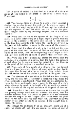 PROBLEMS. PLANa GEOMETRY 57
387. A circle of rad ius r is inscribed in a sector of a circle of
radius R. The lengthol the chord of the sector is equal to 2a.
Prove that
1 1 1
7 =Jr+;-·
3~8. Two tangent lines are drawn to a circle. They intersect a
straight line passing through the centre of the circle at points A
and B and form equal angles with it. Prove that the product of
the line segments AC and BD which are cut off from th e given
(fixed) tangent lines by any (moving) tangent line is a constant
quantity.
389. Prove that the sum of the squares of the lengths of two
chords of a circle intersecting at a right angle is greater than the
square of the diameter of the circle and the sum of the squares
of the four line segments into which the chords are divided by
the point of intersection is equal to the square of the diameter.
390. Prove that if a chord of a circle is trisected and the end-
points of the chord and the points of division are joined with the
centre of the circle, then the corresponding central angle is divi-
ded into three parts one of which is greater than the other two.
391. Prove that if two intersecting chords are drawn from the
endpoints of a diameter of a circle, then the sum of the products
of each chord by its segment from the endpoint of the diameter
to the point of intersection is a constant quantity.
392. From each of two points of a straight line two tangent
lines are drawn to a circle. Circles of equal radi i are inscribed in
the angles thus formed with the vertices at these points. Prove
that the centre line of the circles is parallel to the given line.
393. The diameter of a sem icircle is divided into two arbitrary
parts, and on each part as diameter a semicircle lying inside the
given semicircle is constructed . Prove that the area contained be-
tween the three semicircular arcs is equal to the area of a circle
whose diameter is equal to the length of the perpendicular erecte d
to the diameter of the original semtctrcle at the point of division.
394. Prove that if two points lie outside a circle and the straight
Iine passing through them does not intersect the circle, then the
distance between these two points is greater than the difference
between the lengths of the tangent lines drawn from the given
points to the circle and less than their sum . Show that either the
former or the latter inequality is violated if the straight line in-
tersects the circle.
395. Through the midpoint C of an arbitraty chord AB of a
circle two chords KL and MN are drawn, the points K and M
 