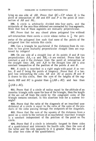 58 PROBLEMS IN ELEMENTARY MATHEMATICS
lying on one side of AB. Prove that QC= CP where Q is the
point of intersection of AB and KN and P is the point of inter-
section of AB and ML.
396. A circle is arbitrarily divided into four parts, and the
midpoints of the arcs thus obtained are connected by line segments.
Show that two of these segments are mutually perpendicular.
397. Prove that for any closed plane polygonal line without
self-intersection there exists a circle whose radius is +the peri-
meter of the polygonal line such that none of the points of the
polygonal line lies outside this circle.
398. Can a triangle be equila teral if the distances from its ver-
tices to two given mutually perpendicular straight lines are exp-
ressed by integers?
399. On one side of a straight line at its points A and B two
perpendiculars AAI = a and BBI = b are erected. Prove that for
constant a and b the distance from the point of intersection of
the straight lines ABI and AlB to the straight line AB is also
constant irrespective of the position of the points A and B.
400. A circle is inscribed in a right angle with point A as ver-
tex, Band C being the points of tangency . Prove that if a tan-
gent line intersecting the sides AB and AC at points M and N
is drawn to this circle, then the sum of the lengths of the seg-
ments MB and NC is greater than ~ (AB +AC) and less than
I
2(AB+AC).
401. Prove that if a circle of rad ius equal to the altitude of an
isosceles triangle rolls upon the base of the triangle, then the length
of the arc cut off from the circle by the congruent sides of the
triangle remains constant. Is this assertion true for a scalene tri-
angle?
402. Prove that the ratio of the diagonals of an inscribed qua-
drilateral of a circle is eqiial To the ratio of the sums of the pro-
ducts of the sides passing through the endpoints of the diagonals.
403. Prove that the sum of the squares of the distances from a
point on a circle to the vertices of an equilateral inscribed triangle
is a constant independent of the position of the point on the
circle.
404. Prove that if a circle is internally tangent to three sides
of a quadrilateral and intersects the fourth side, then the sum of
the latter and the side opposite to it is greater than the sum of
the other two sides of the quadrilateral.
 